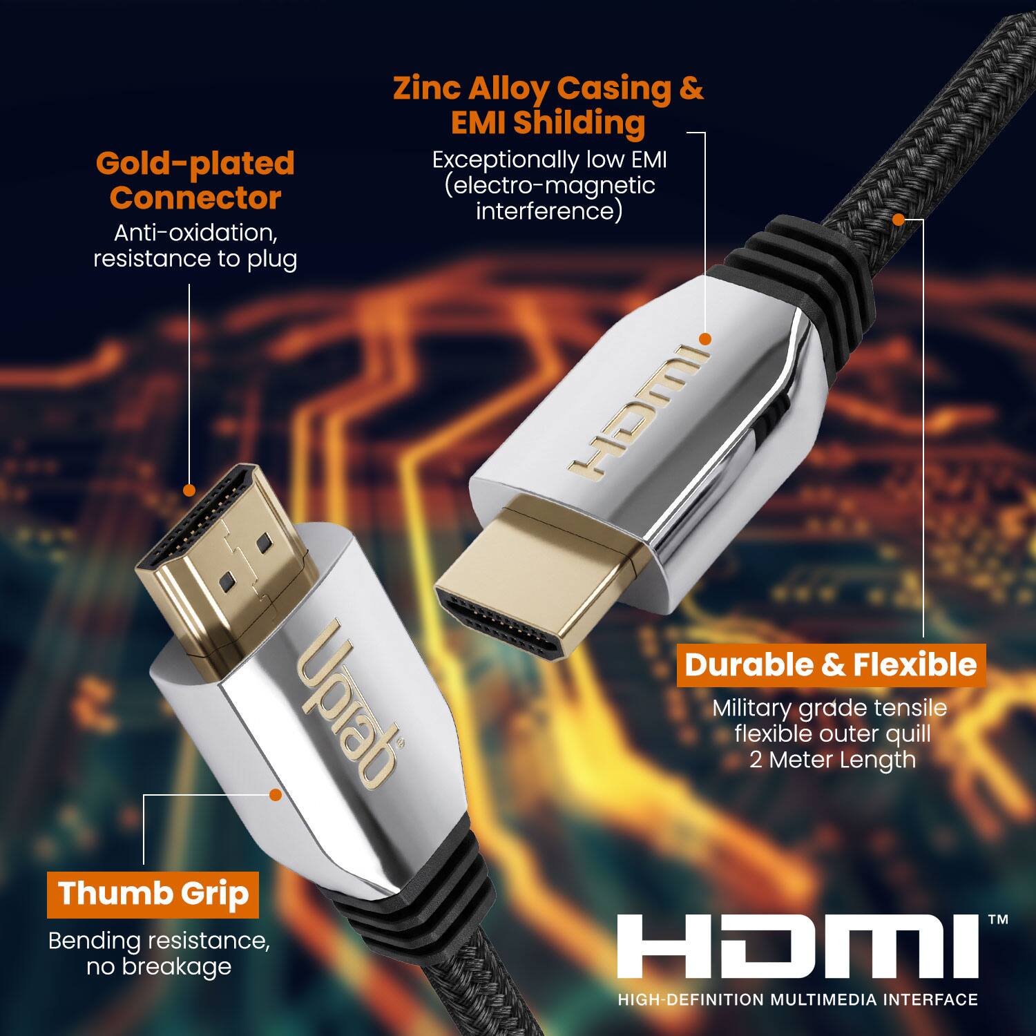 Zinc Alloy Casing & EMI Shielding  
Gold-plated Connector  
Exceptionally low EMI (electro-magnetic interference)  
Anti-oxidation, resistance to plug  

Durable & Flexible  
Military grade tensile flexible outer quill  
2 Meter Length  

Thumb Grip  
Bending resistance, no breakage  

HIGH-DEFINITION MULTIMEDIA INTERFACE