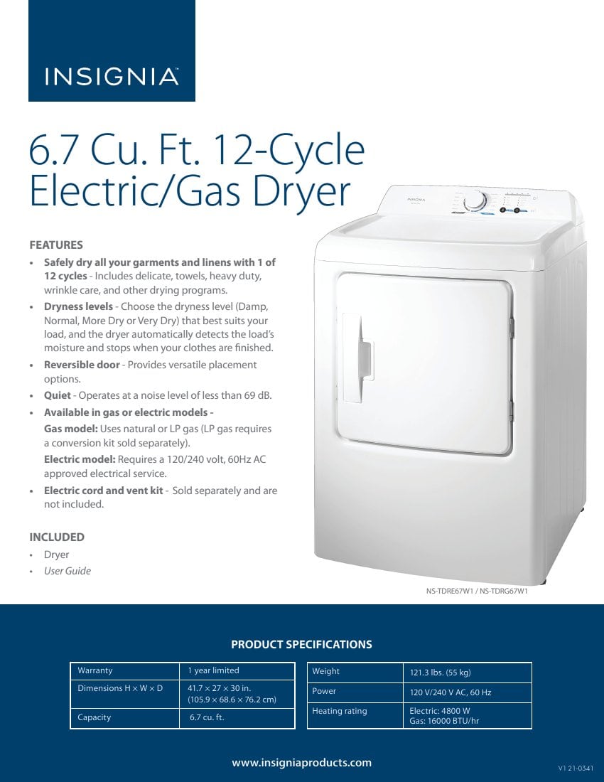 **INSIGNIA 6.7 Cu. Ft. 12-Cycle Electric/Gas Dryer**
**FEATURES**
- Safely dry all your garments and linens with 1 of 12 cycles - Includes delicate, towels, heavy duty, wrinkle care, and other drying programs.
- Dryness levels - Choose the dryness level (Damp, Normal, More Dry or Very Dry) that best suits your load, and the dryer automatically detects the load's moisture and stops when your clothes are finished.
- Reversible door - Provides versatile placement options.
- Quiet - Operates at a noise level of less than 69 dB.
- Available in gas or electric models - Gas model: Uses natural or LP gas (LP gas requires a conversion kit sold separately). Electric model: Requires a 120/240 volt, 60Hz AC approved electrical service.
- Electric cord and vent kit - Sold separately and are not included.
**INCLUDED**
- Dryer
- User Guide
**PRODUCT SPECIFICATIONS**
- Warranty: 1 year limited
- Dimensions H x W x D: 41.7 x 27 x 30 in. (105.9 x 68