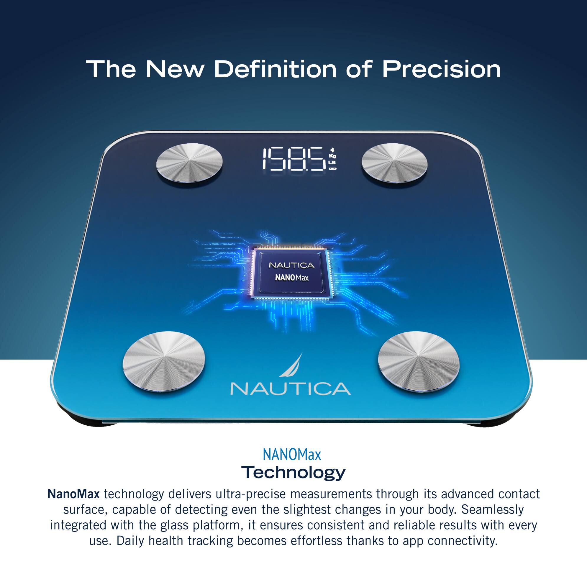 The New Definition of Precision 1585 LE I NAUTICA NANOMax NAUTICA NANOMax Technology NanoMax technology delivers ultra-precise measurements through its advanced contact surface, capable of detecting even the slightest changes in your body. Seamlessly integrated with the glass platform, it ensures consistent and reliable results with every use. Daily health tracking becomes effortless thanks to app connectivity.