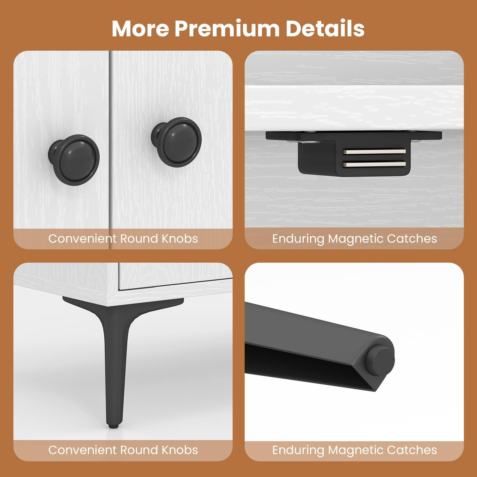 More Premium Details

- Convenient Round Knobs
- Enduring Magnetic Catches
- Convenient Round Knobs
- Enduring Magnetic Catches