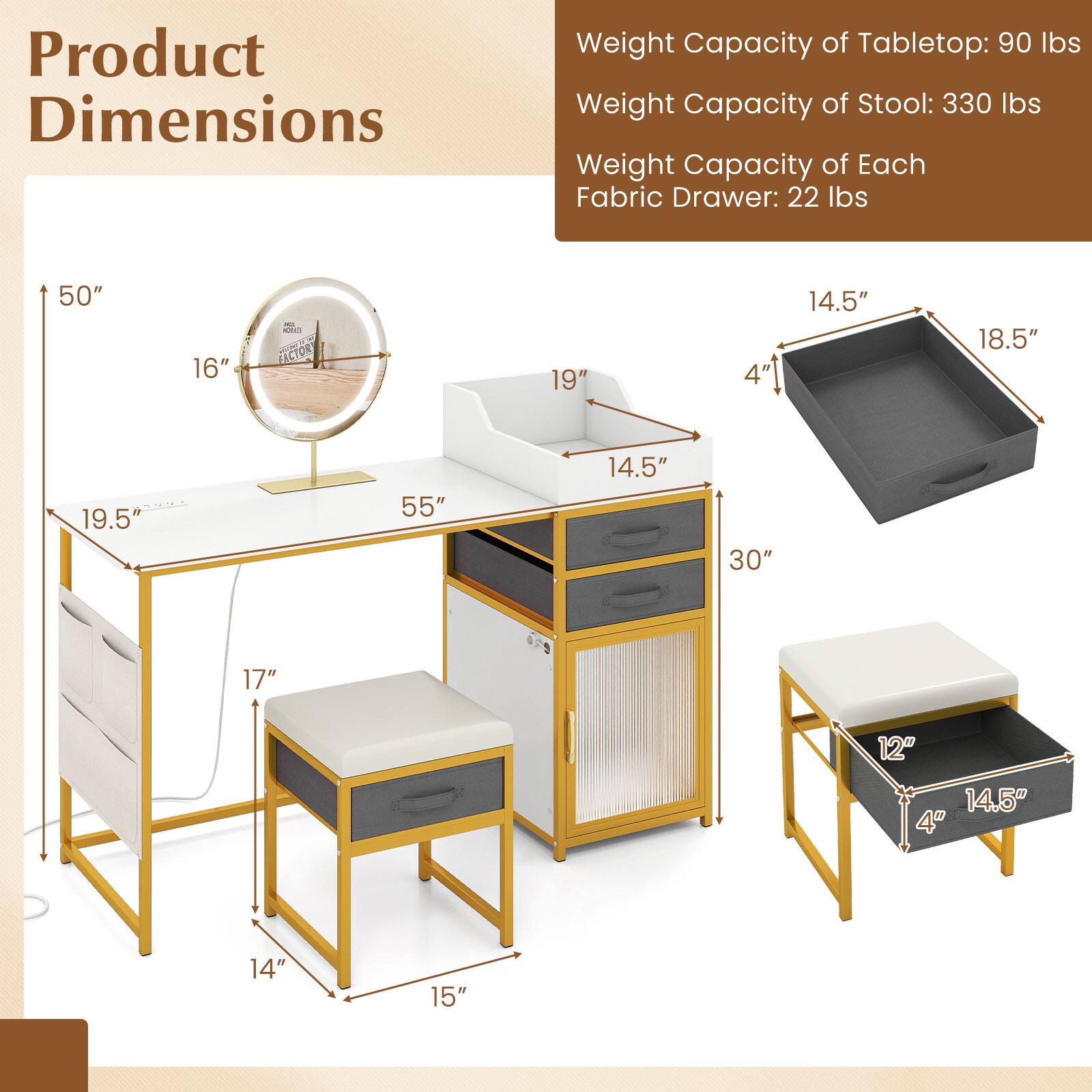 Product Dimensions

Weight Capacity of Tabletop: 90 lbs  
Weight Capacity of Stool: 330 lbs  
Weight Capacity of Each Fabric Drawer: 22 lbs  

- Tabletop: 50" x 16" x 19.5"  
- Stool: 14" x 15" x 17"  
- Fabric Drawer: 14.5" x 18.5" x 4"  
- Cabinet: 55" x 30" x 19"