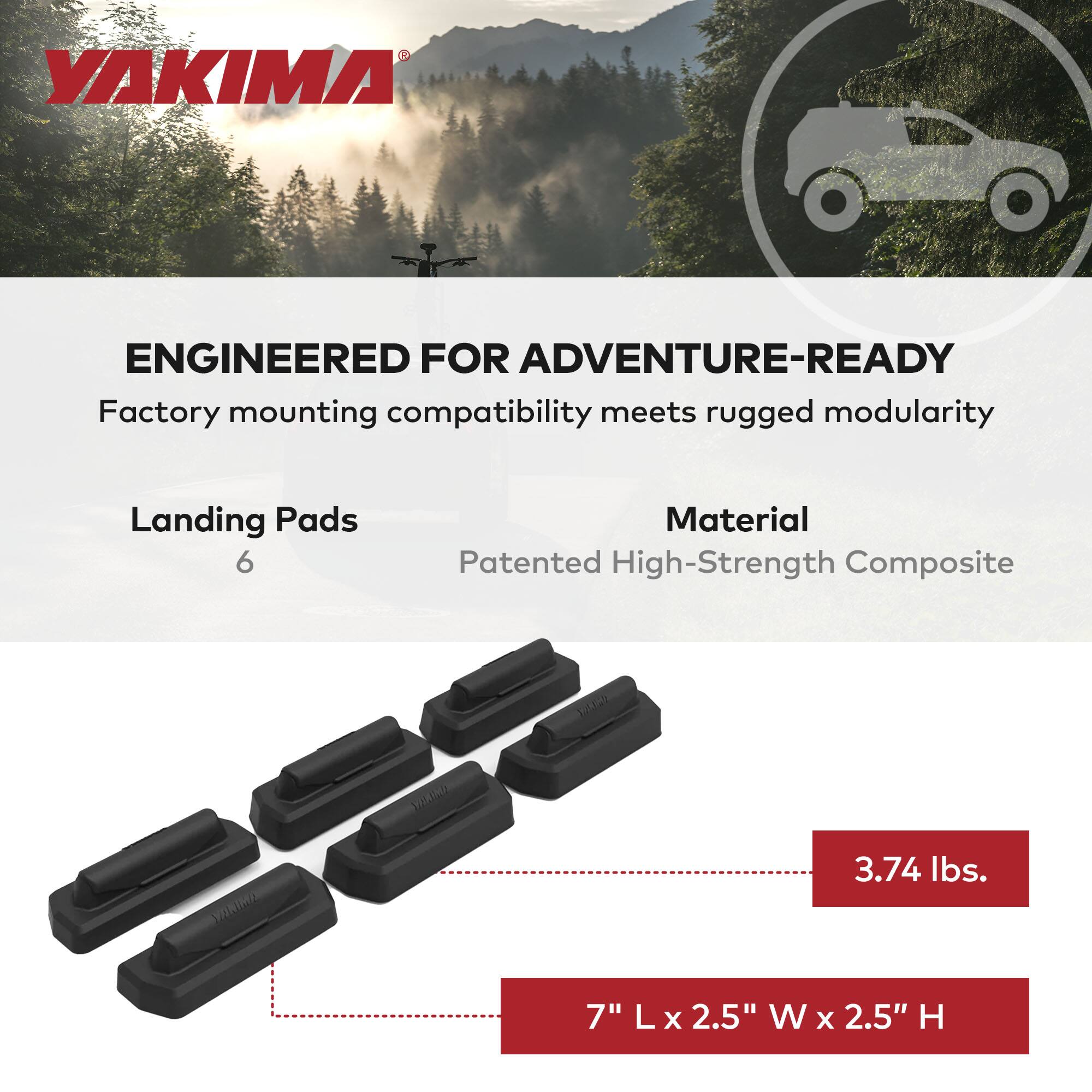 YAKIMA

ENGINEERED FOR ADVENTURE-READY  
Factory mounting compatibility meets rugged modularity

Landing Pads  
6

Material  
Patented High-Strength Composite

3.74 lbs.

7" L x 2.5" W x 2.5" H