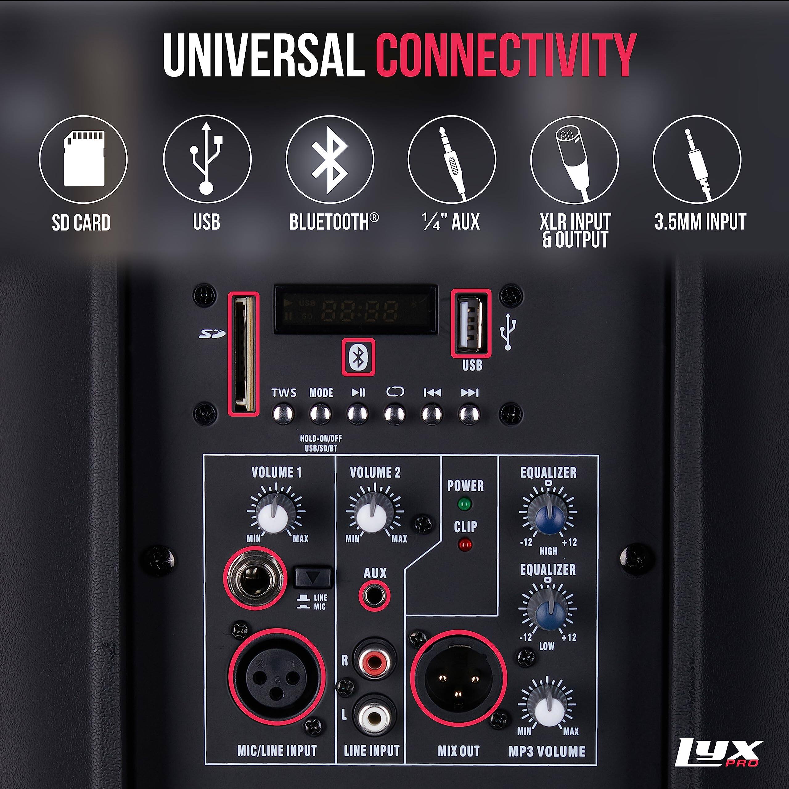 UNIVERSAL CONNECTIVITY SD CARD USB BLUETOOTH 1/4" AUX XLR INPUT & OUTPUT 3.5MM INPUT

USB

88:88

TWS MODE

HOLD-ON/OFF

USB/SD/BT

VOLUME 1

VOLUME 2

POWER

EQUALIZER

MIN

MAX

LINE

MIC

MIN

MAX

AUX

CLIP

-12

+12

HIGH

EQUALIZER

D

1

R

12

LOW

12

MIC/LINE INPUT

L

LINE INPUT

MIX OUT

MIN

MAX

MP3 VOLUME

LYX PRO