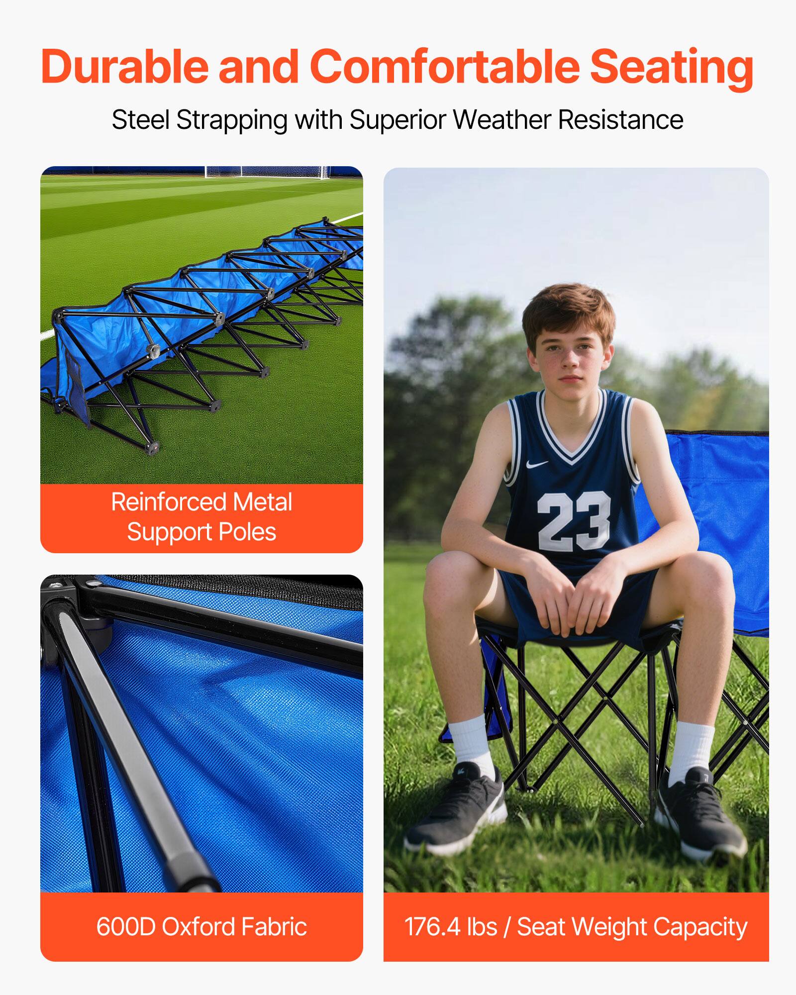 Durable and Comfortable Seating  
Steel Strapping with Superior Weather Resistance  

Reinforced Metal Support Poles  

600D Oxford Fabric  

176.4 lbs / Seat Weight Capacity