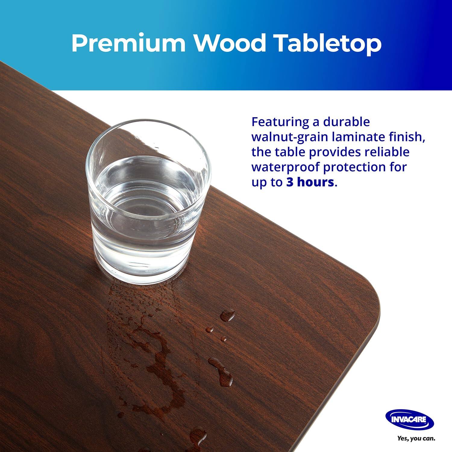 Premium Wood Tabletop

Featuring a durable walnut-grain laminate finish, the table provides reliable waterproof protection for up to 3 hours.

INVACARE
Yes, you can.