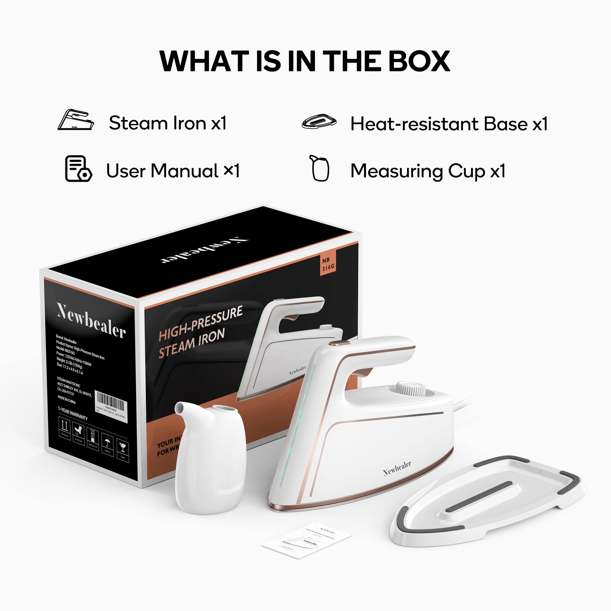 WHAT IS IN THE BOX

- Steam Iron x1
- Heat-resistant Base x1
- User Manual x1
- Measuring Cup x1

ewhealer Newbealer - HIGH-PRESSURE IRON

Sebotencs mau ~ - ~ - n-ta - STEAM - - - VA/NN - - n - N - - - ninttac R I - IN YOUR WF - FOR Sckatr NE 314G Newbealer