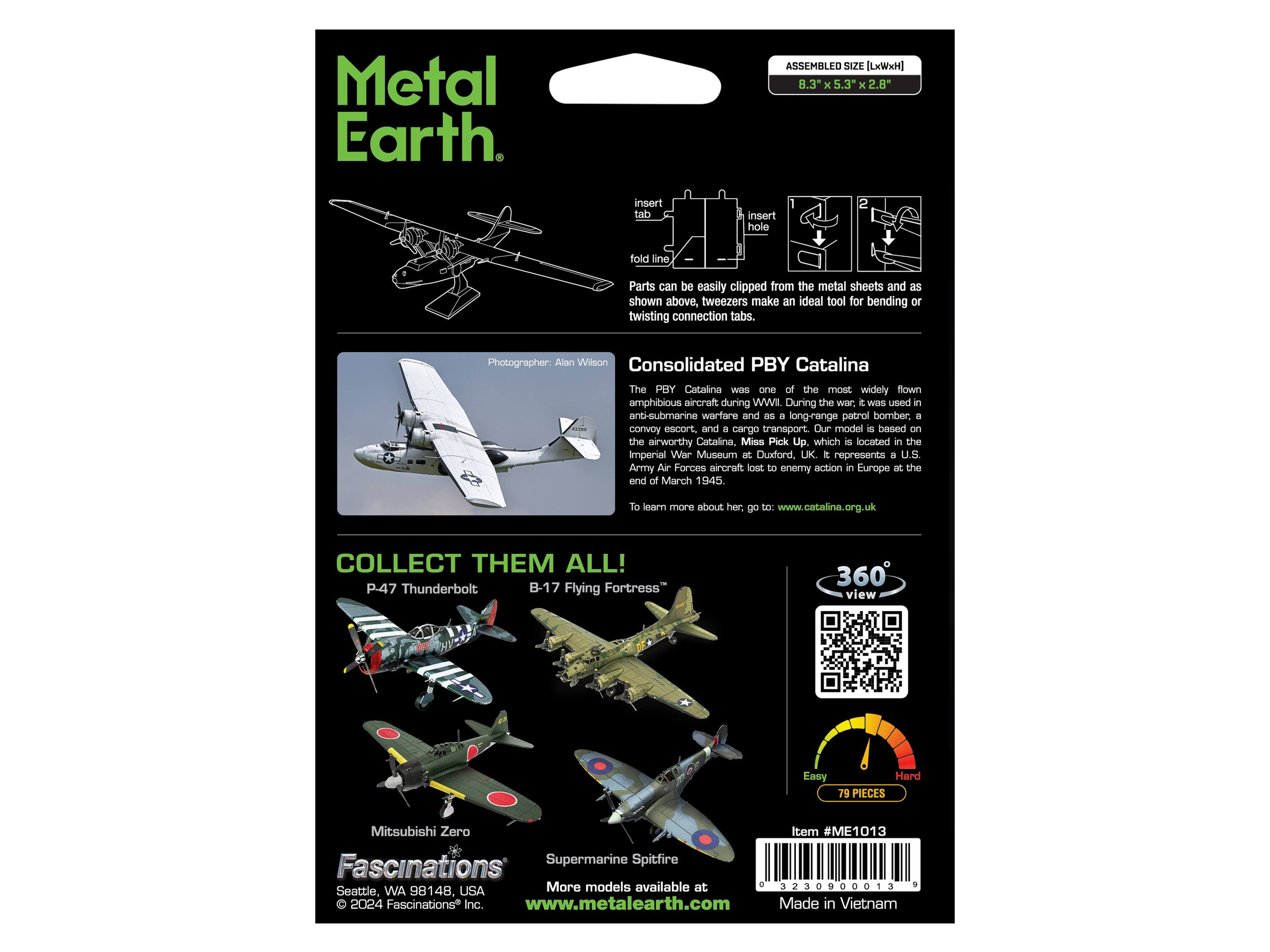 Metal Earth

ASSEMBLED SIZE [LxWxH] 8.3" x 5.3" x 2.8"

insert tab
insert hole
1
fold line

Parts can be easily clipped from the metal sheets and as shown above, tweezers make an ideal tool for bending or twisting connection tabs.

Photographer: Alan Wilson

Consolidated PBY Catalina

The PBY Catalina was one of the most widely flown amphibious aircraft during WWII. During the war, it was used in anti-submarine warfare and as a long-range patrol bomber, a convoy escort, and a cargo transport. Our model is based on the airworthy Catalina, Miss Pick Up, which is located in the Imperial War Museum at Duxford, UK. It represents a U.S. Army Air Forces aircraft lost to enemy action in Europe at the end of March 1945.

To learn more about her, go to: www.catalina.org.uk

COLLECT THEM ALL!

P-47 Thunderbolt
B-17 Flying Fortress

360° view

Easy
Hard 79 PIECES

Mitsubishi Zero
Fascinations® Supermarine Spitfire

More models available at