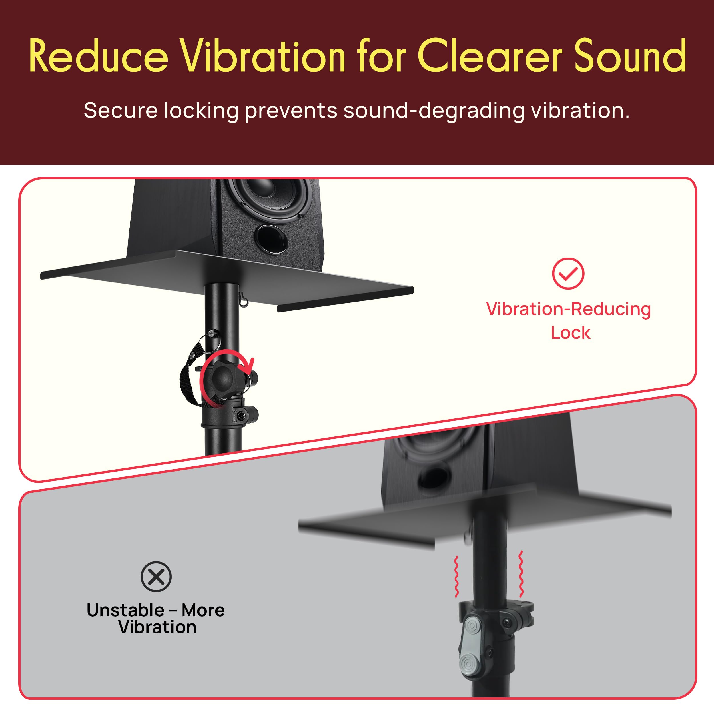Reduce Vibration for Clearer Sound  
Secure locking prevents sound-degrading vibration.  

Vibration-Reducing Lock  

Unstable - More Vibration