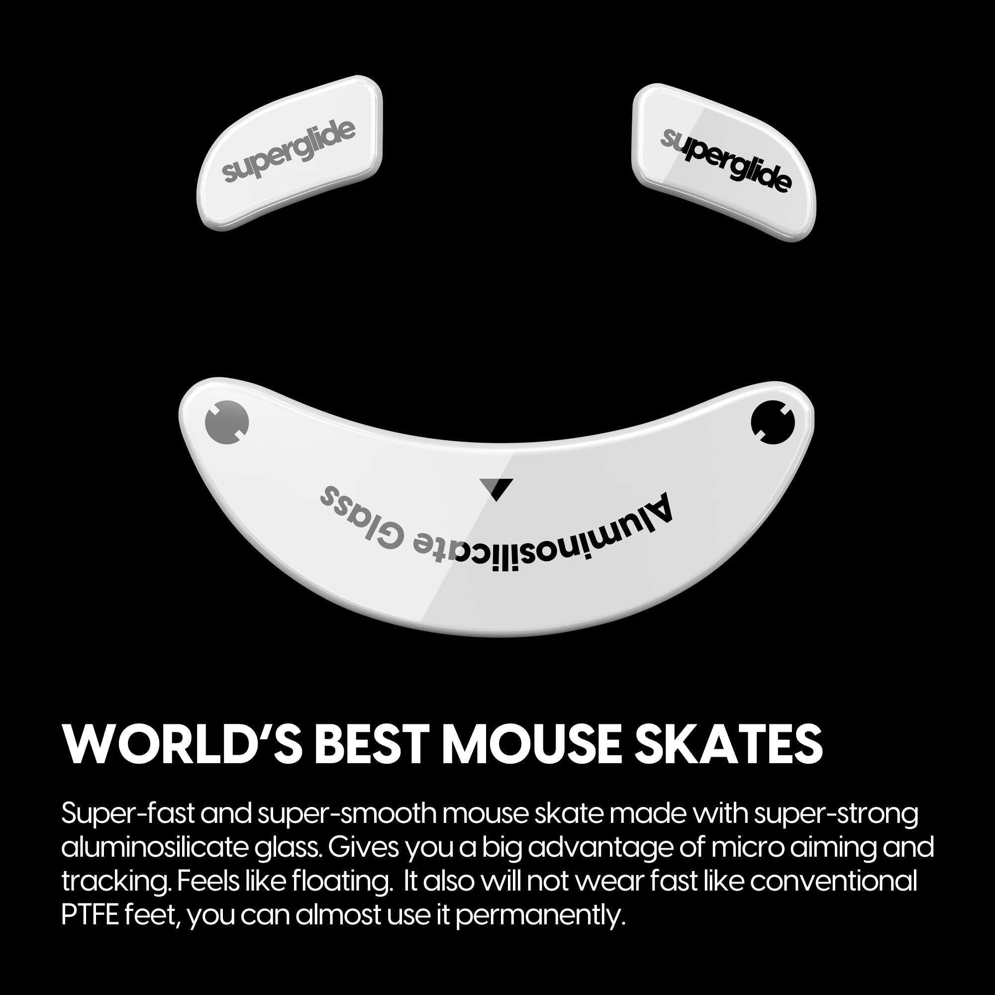 **WORLD'S BEST MOUSE SKATES**

Super-fast and super-smooth mouse skate made with super-strong aluminosilicate glass. Gives you a big advantage of micro aiming and tracking. Feels like floating. It also will not wear fast like conventional PTFE feet, you can almost use it permanently.