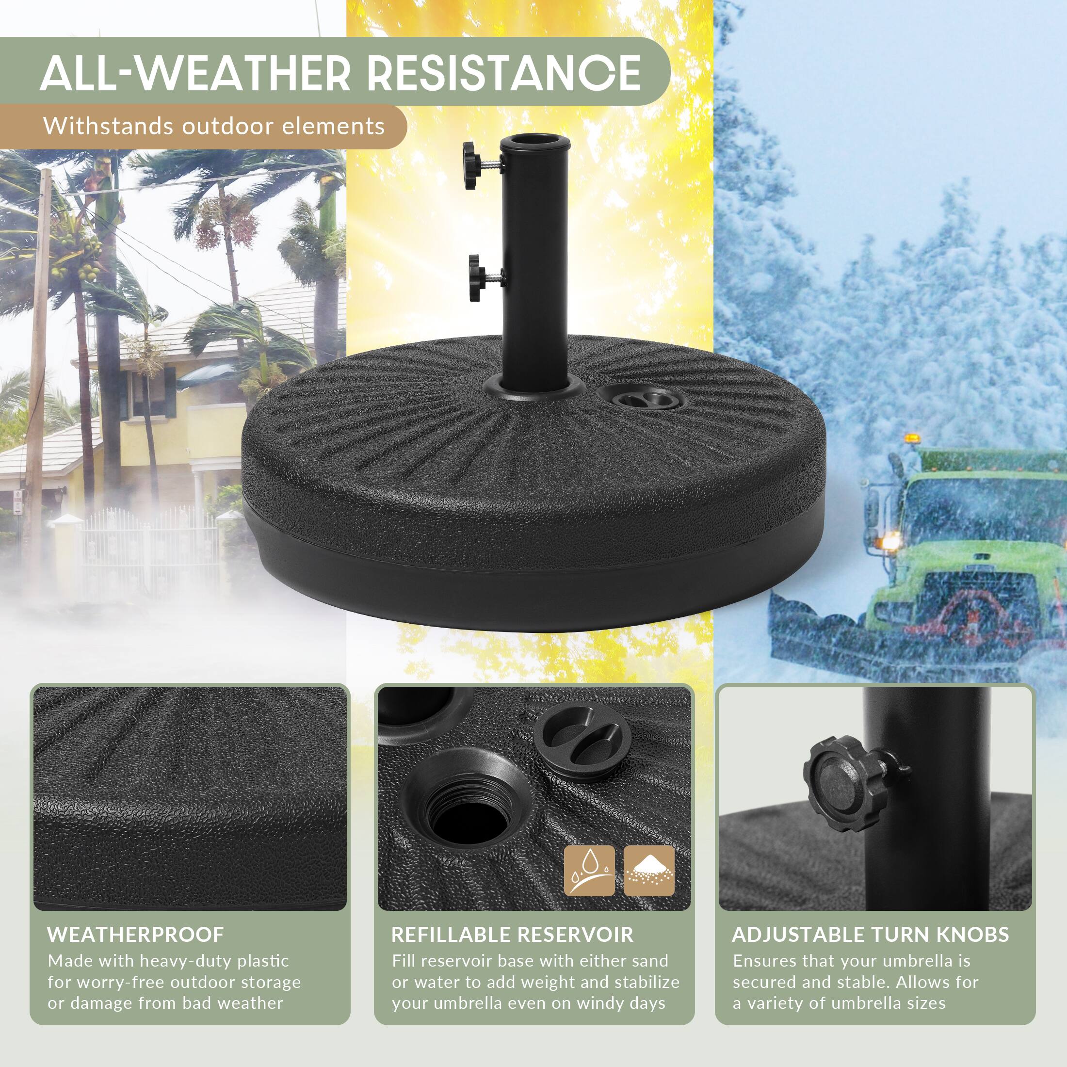 ALL-WEATHER RESISTANCE  
Withstands outdoor elements

WEATHERPROOF  
Made with heavy-duty plastic for worry-free outdoor storage or damage from bad weather

REFILLABLE RESERVOIR  
ADJUSTABLE TURN KNOBS  
Fill reservoir base with either sand or water to add weight and stabilize your umbrella even on windy days. Ensures that your umbrella is secured and stable. Allows for a variety of umbrella sizes