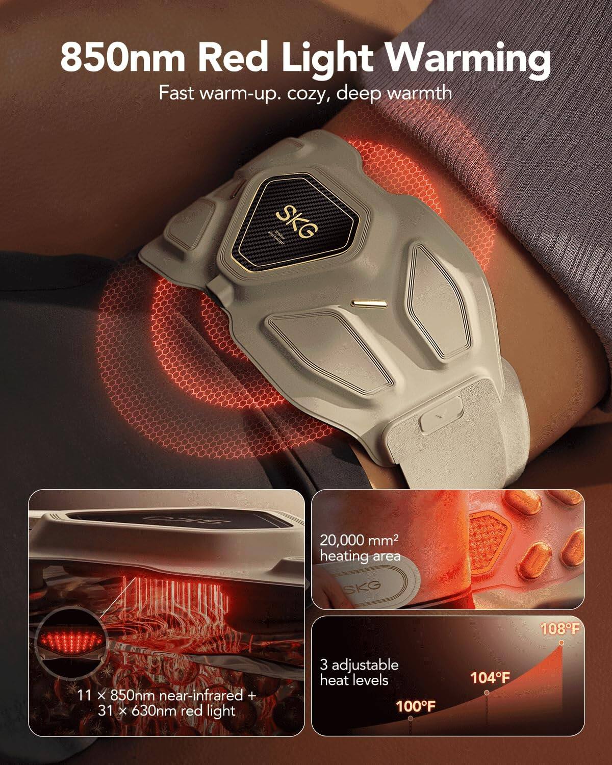 850nm Red Light Warming  
Fast warm-up. cozy, deep warmth  

SKG 20,000 mm² heating area  
SKG 108°F 11 x 850nm near-infrared + 31 x 630nm red light  
3 adjustable heat levels 100°F 104°F
