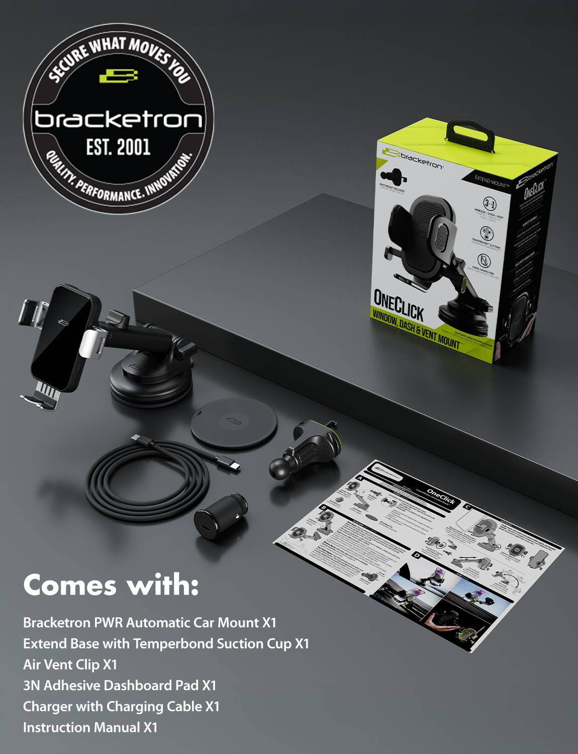 **WHAT MOVES YOU**  
**bracketron**  
**EST. 2001**  
**QUALITY. INNOVATION. PERFORMANCE.**

**bracketron ONECLICK**  
**WINDOW, DASH & VENT MOUNT**  
**2 OneClick**

**Comes with:**  
- Bracketron PWR Automatic Car Mount X1  
- Extend Base with Temperbond Suction Cup X1  
- Air Vent Clip X1  
- 3N Adhesive Dashboard Pad X1  
- Charger with Charging Cable X1  
- Instruction Manual X1