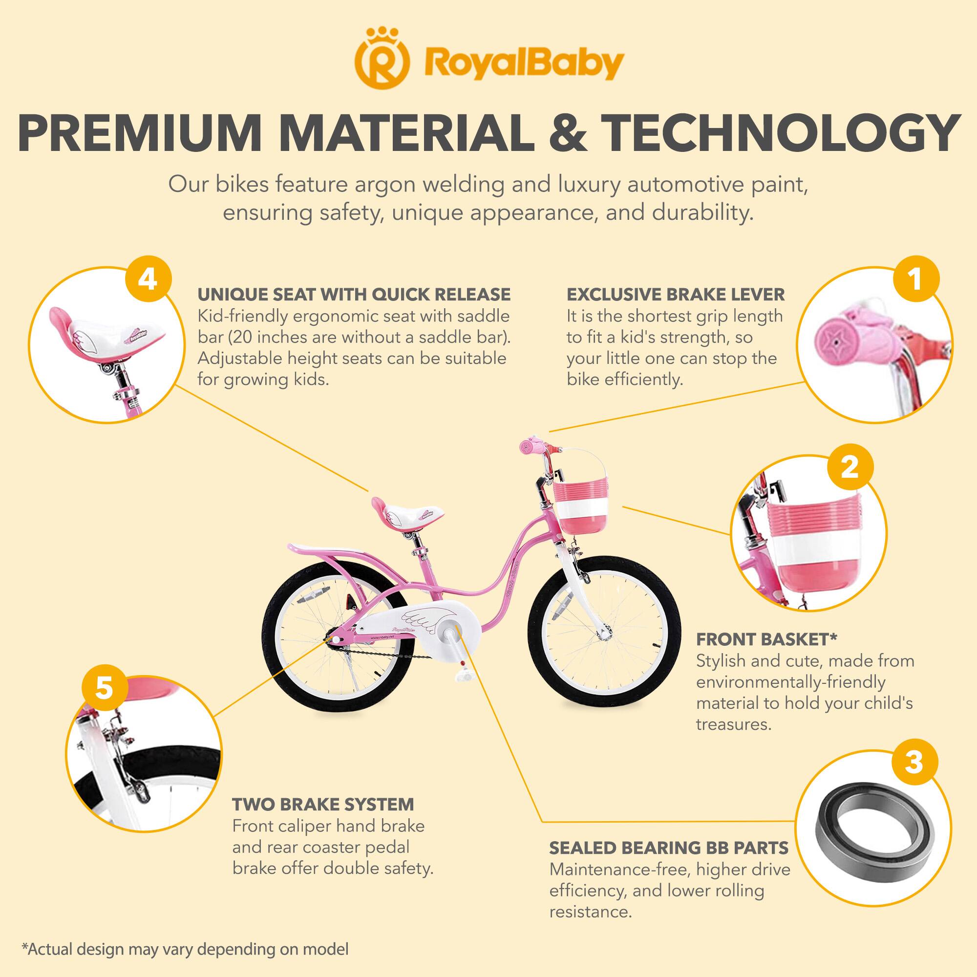 **RoyalBaby**

**PREMIUM MATERIAL & TECHNOLOGY**

Our bikes feature argon welding and luxury automotive paint, ensuring safety, unique appearance, and durability.

**1. EXCLUSIVE BRAKE LEVER**
It is the shortest grip length to fit a kid's strength, so your little one can stop the bike efficiently.

**2. FRONT BASKET**
Stylish and cute, made from environmentally-friendly material to hold your child's treasures.

**3. SEALED BEARING BB PARTS**
Maintenance-free, higher drive efficiency, and lower rolling resistance.

**4. UNIQUE SEAT WITH QUICK RELEASE**
Kid-friendly ergonomic seat with saddle bar (20 inches are without a saddle bar). Adjustable height seats can be suitable for growing kids.

**5. TWO BRAKE SYSTEM**
Front caliper hand brake and rear coaster pedal brake offer double safety.

*Actual design may vary depending on model