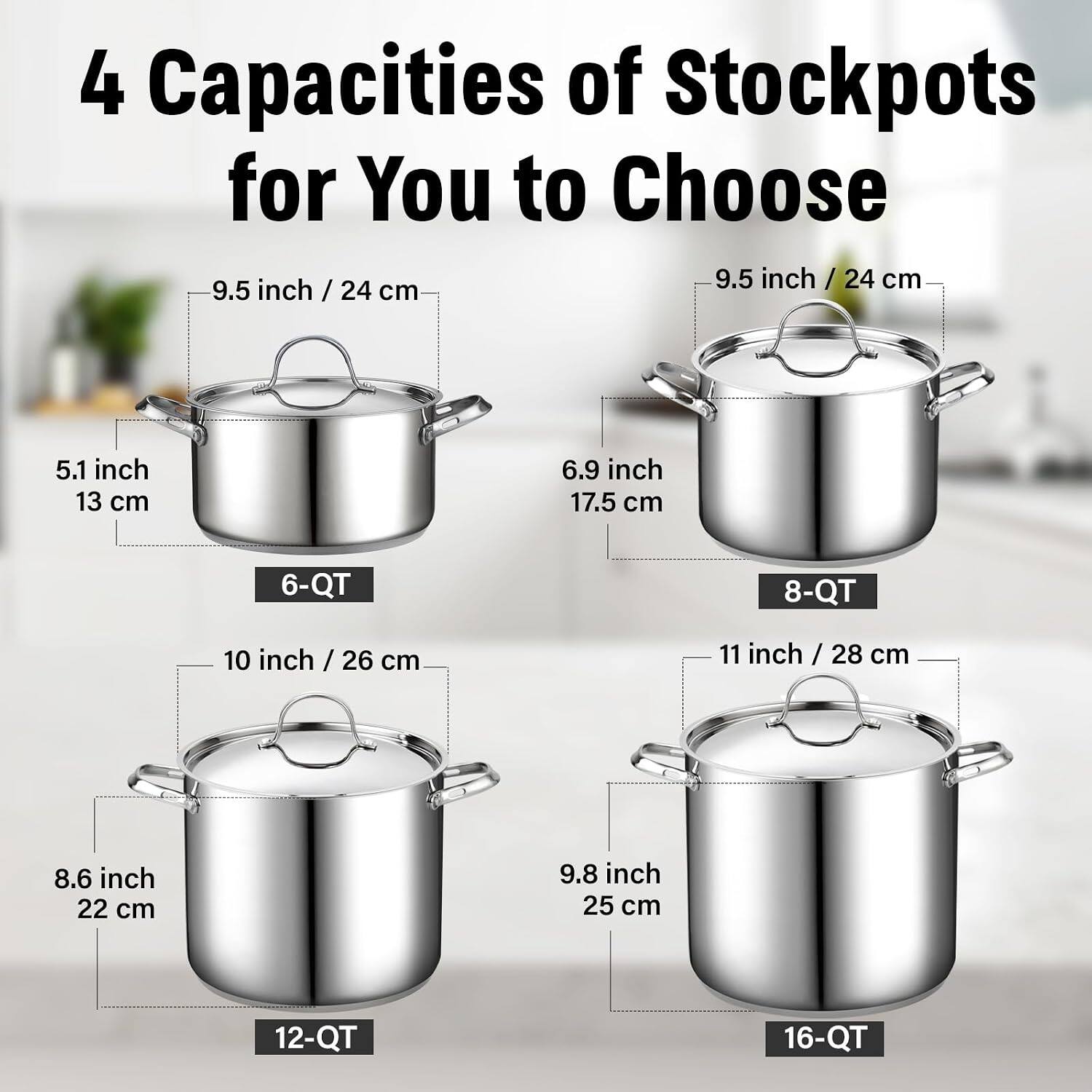 4 Capacities of Stockpots for You to Choose

- 9.5 inch / 24 cm
  - 5.1 inch / 13 cm
  - 6.9 inch / 17.5 cm
  - 6-QT

- 10 inch / 26 cm
  - 8.6 inch / 22 cm
  - 8-QT

- 11 inch / 28 cm
  - 9.8 inch / 25 cm
  - 12-QT

- 16-QT