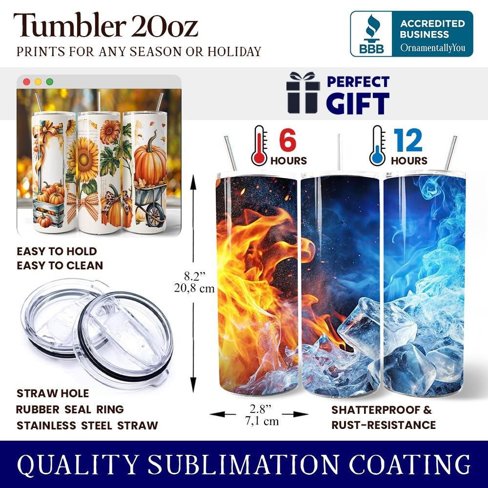 Tumbler 20oz  
PRINTS FOR ANY SEASON OR HOLIDAY  
ACCREDITED BUSINESS BBB OrnamentallyYou  
PERFECT GIFT  
6 HOURS  
12 HOURS  
EASY TO HOLD  
EASY TO CLEAN  
8.2" (20.8 cm)  
STRAW HOLE  
RUBBER SEAL RING  
STAINLESS STEEL STRAW  
2.8" (7.1 cm)  
SHATTERPROOF & RUST-RESISTANCE  
QUALITY SUBLIMATION COATING
