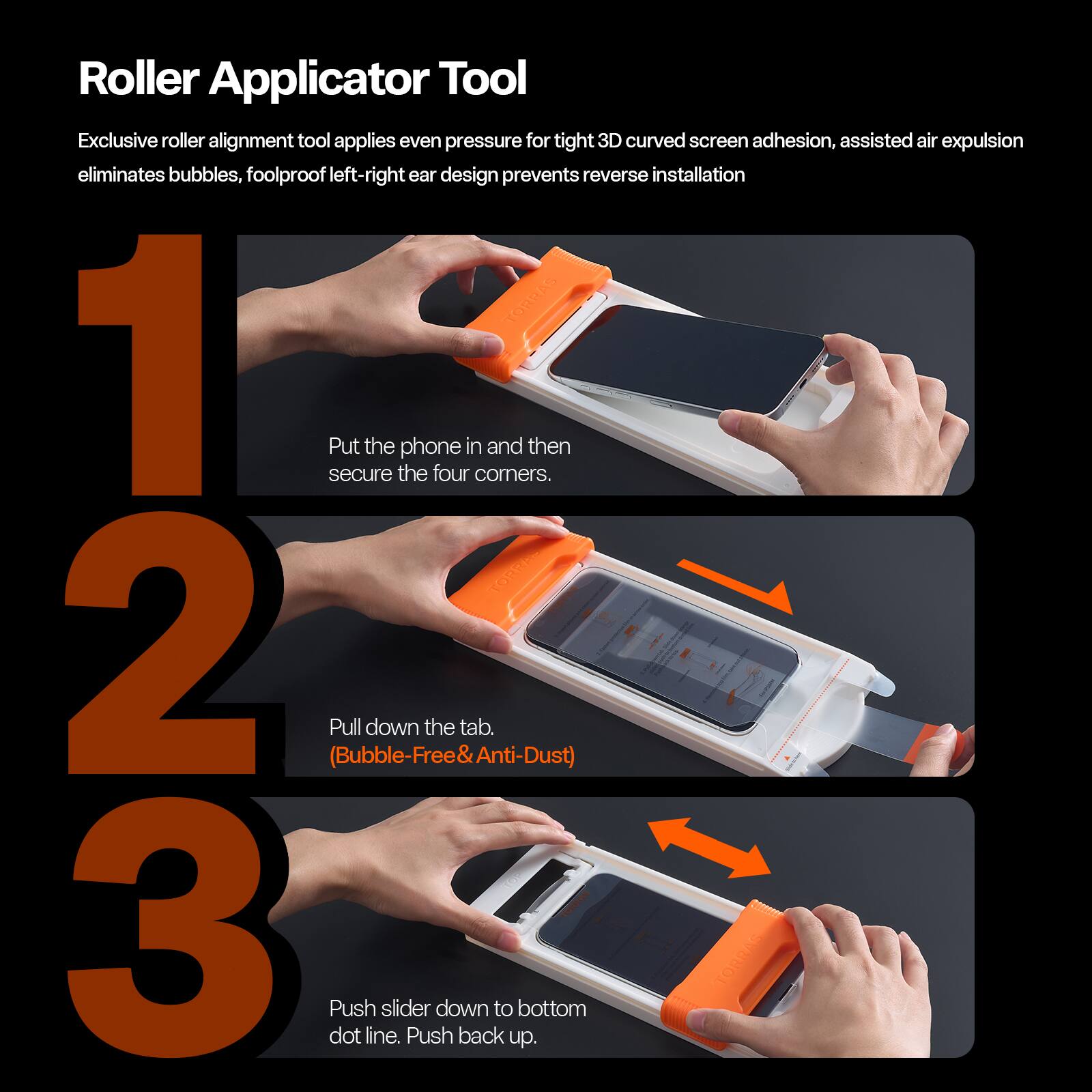 Roller Applicator Tool

Exclusive roller alignment tool applies even pressure for tight 3D curved screen adhesion, assisted air expulsion eliminates bubbles, foolproof left-right ear design prevents reverse installation

1. Put the phone in and then secure the four corners.
2. Pull down the tab. (Bubble-Free & Anti-Dust)
3. Push slider down to bottom dot line. Push back up.