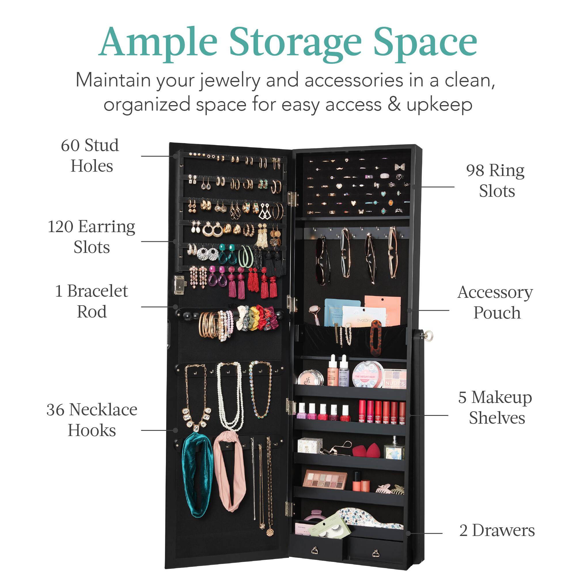 Ample Storage Space: Maintain your jewelry and accessories in a clean, organized space for easy access & upkeep.

- 60 Stud Holes
- 120 Earring Slots
- 98 Ring Slots
- 1 Bracelet Rod
- 36 Necklace Hooks
- Accessory Pouch
- 5 Makeup Shelves
- 2 Drawers