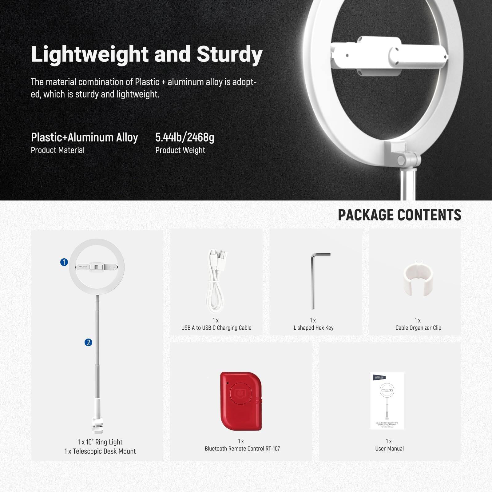 Lightweight and Sturdy  
The material combination of Plastic + aluminum alloy is adopted, which is sturdy and lightweight.  

Plastic+Aluminum Alloy  
5.44lb/2468g  

Product Material  
Product Weight  

PACKAGE CONTENTS  
1 x 10" Ring Light  
1 x Telescopic Desk Mount  
1 x USB A to USB C Charging Cable  
1 x L shaped Hex Key  
1 x Cable Organizer Clip  
1 x Bluetooth Remote Control RT-107  
1 x User Manual