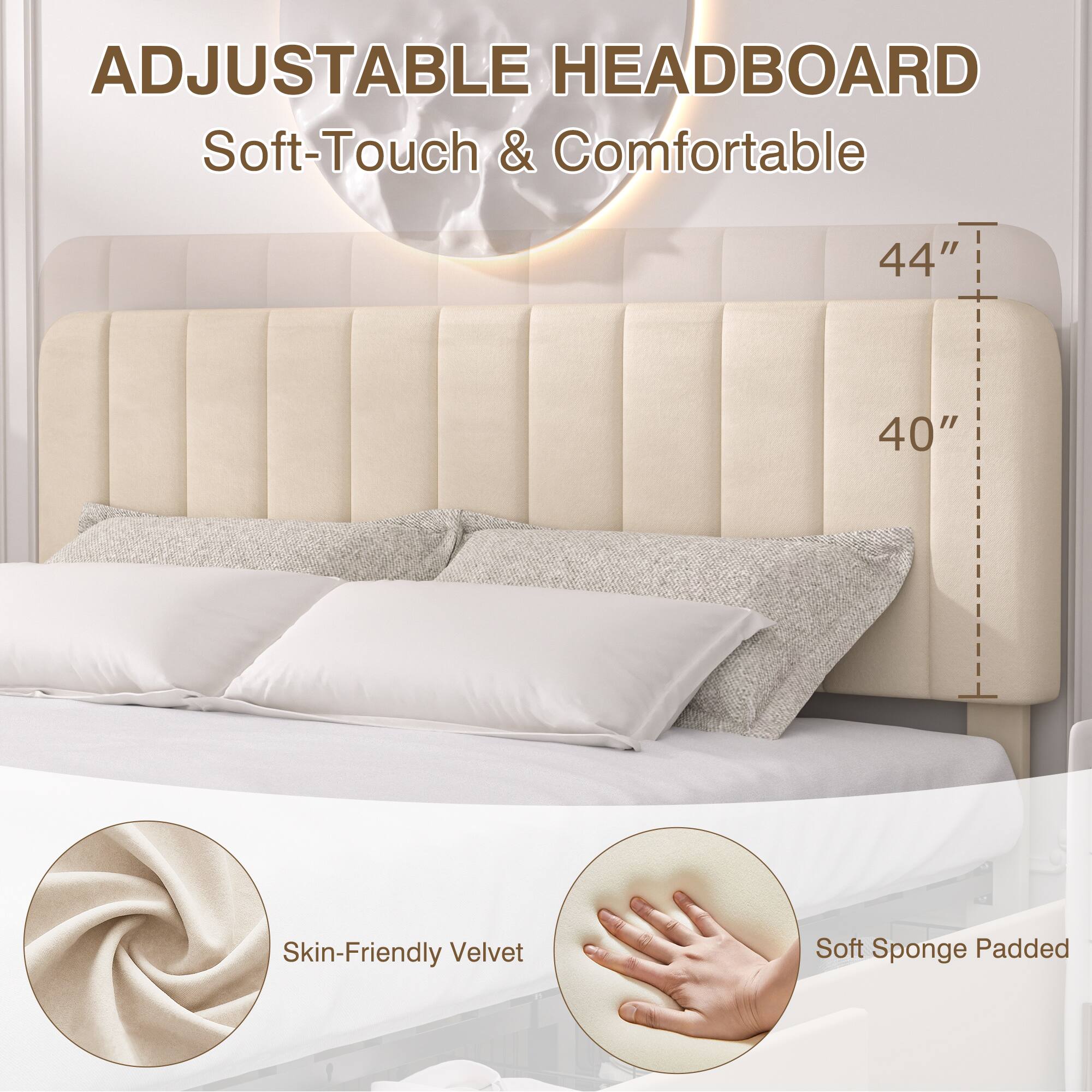ADJUSTABLE HEADBOARD  
Soft-Touch & Comfortable  

44"  
40"  

Skin-Friendly Velvet  
Soft Sponge Padded