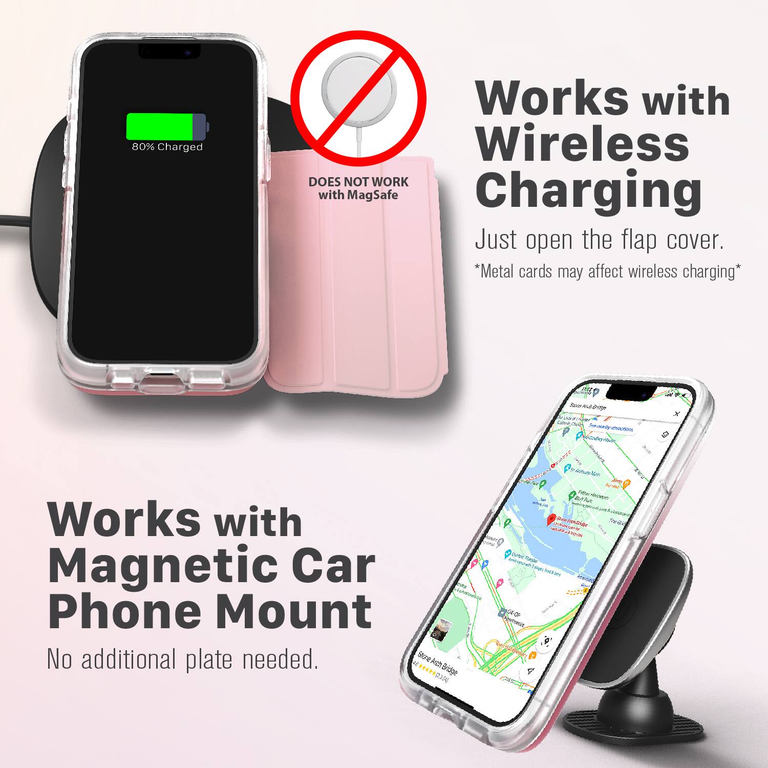 80% Charged  
Works with Wireless  
DOES NOT WORK with MagSafe Charging  
Just open the flap cover.  
*Metal cards may affect wireless charging*  

Works with Magnetic Car Phone Mount  
No additional plate needed.