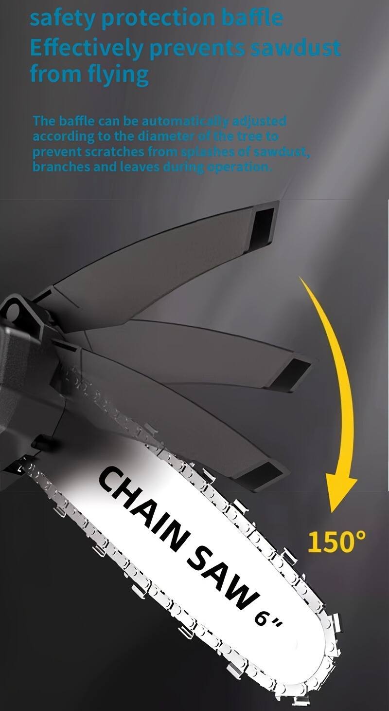 safety protection baffle  
Effectively prevents sawdust from flying  

The baffle can be automatically adjusted according to the diameter of the tree to prevent scratches from splashes of sawdust, branches and leaves during operation.  

CHAIN SAW 6"  
150°