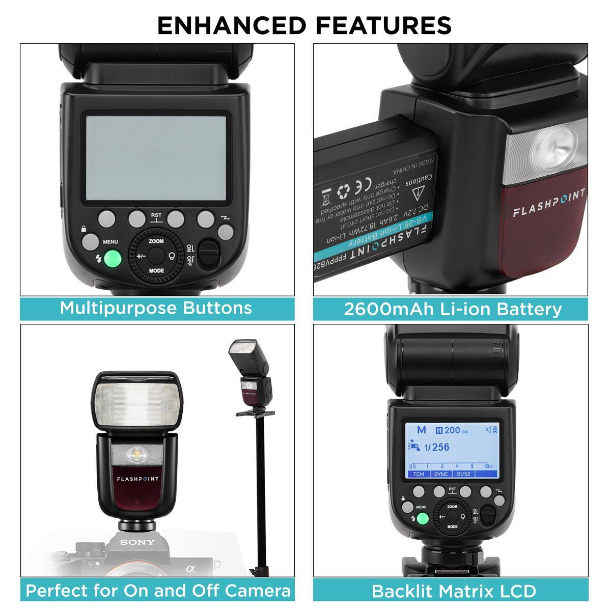 ENHANCED FEATURES

MENU
RST ZOOM + MODE
ON 
NI MADE CHINA 30 charger. Cautions only Charge 00 with put JOU Do specified into your Do DC7.2V fire. OL water disassemble. short you 2.6Ah circuit. 18.72Wh Li-ion VB-26 Li-ion Battery INT FLASHP FPPPPYBA

FLASHPOINT
Multipurpose Buttons
2600mAh Li-ion Battery
M
200 M
1/256
FLASHPOINT
0.5 1 TCM
5 Y 9 SYNC S1/52
RST
MINU
2008 - g MODE
NOTS if
SONY
CHERGY a Perfect for On and Off Camera
Backlit Matrix LCD