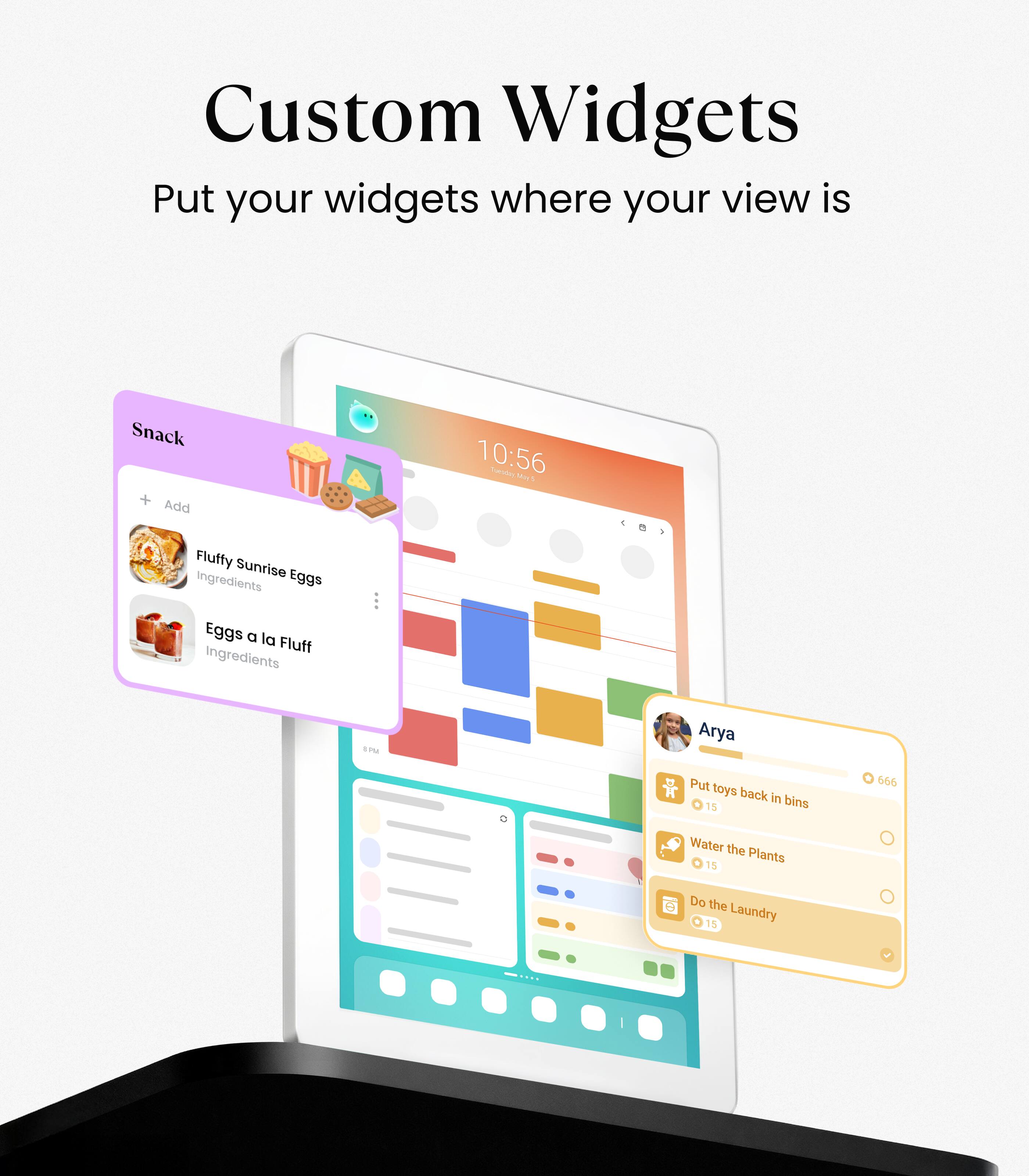 Custom Widgets  
Put your widgets where your view is  

Snack  
+ Add  
Fluffy Sunrise Eggs  
Eggs a la Fluff  
Ingredients  

Arya  
Put toys back in bins 15  
Water the Plants 15  
Do the Laundry 15