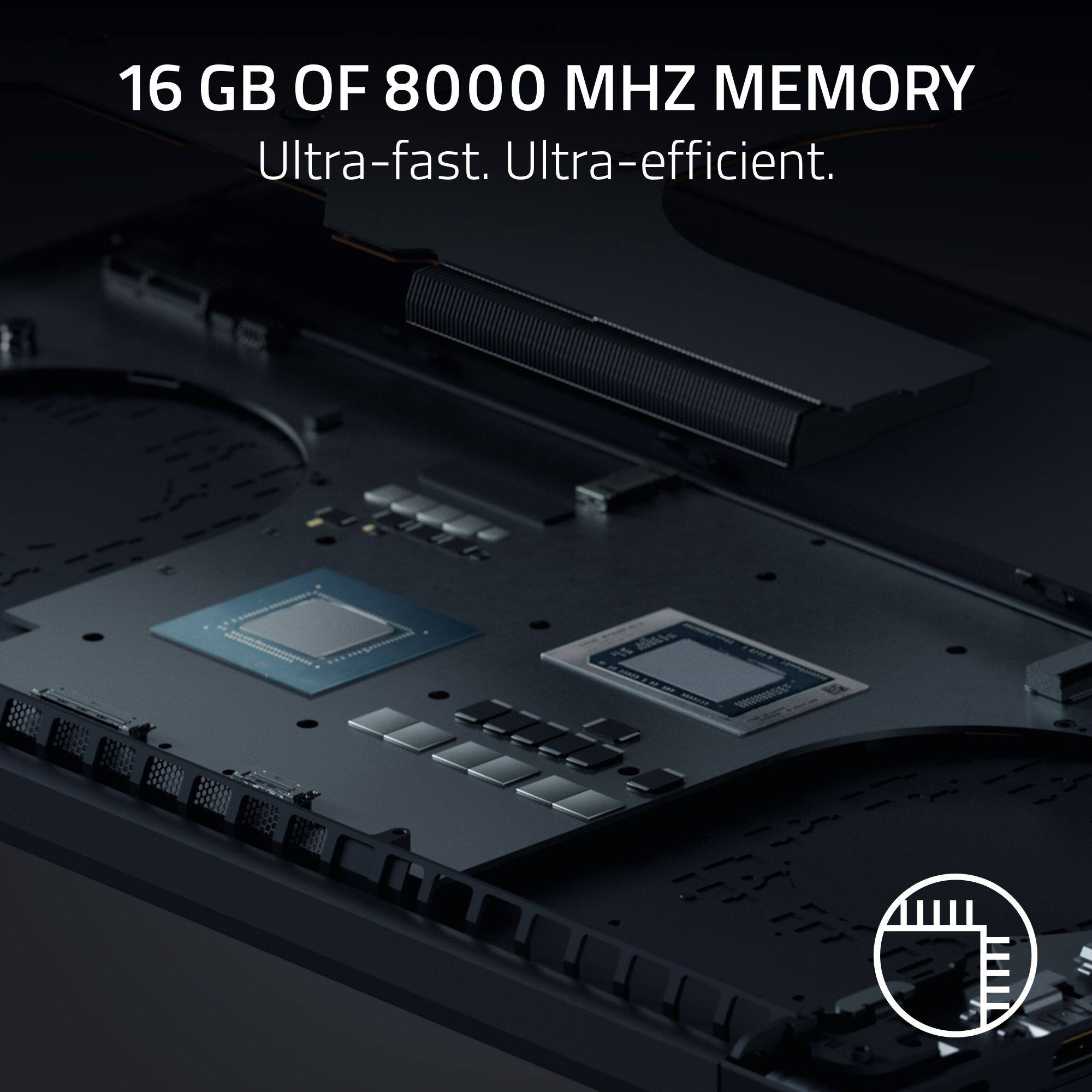 16 GB OF 8000 MHZ MEMORY  
Ultra-fast. Ultra-efficient.