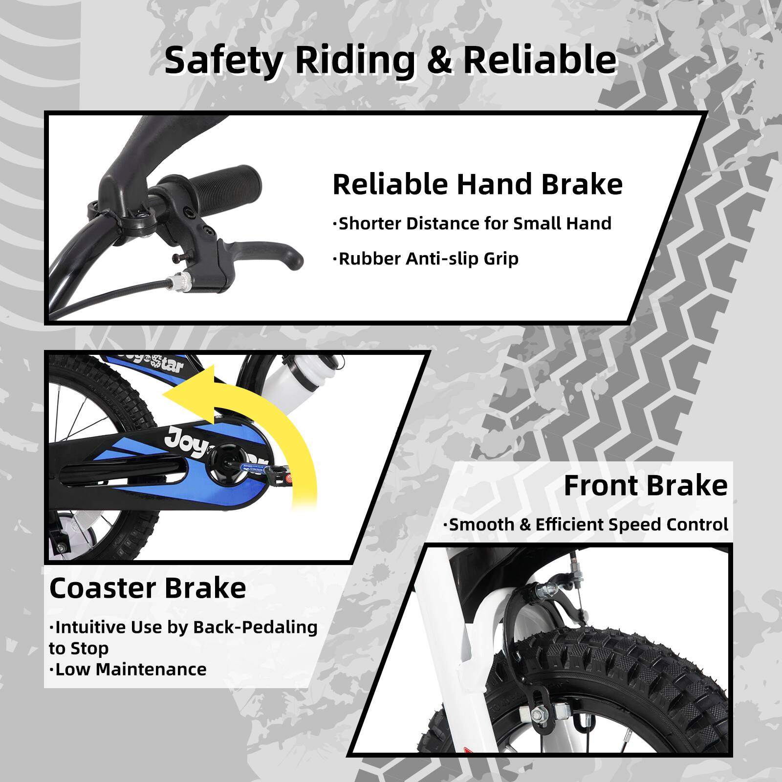 Safety Riding & Reliable

- Reliable Hand Brake
  - Shorter Distance for Small Hand
  - Rubber Anti-slip Grip

- Coaster Brake
  - Intuitive Use by Back-Pedaling to Stop
  - Low Maintenance

- Front Brake
  - Smooth & Efficient Speed Control