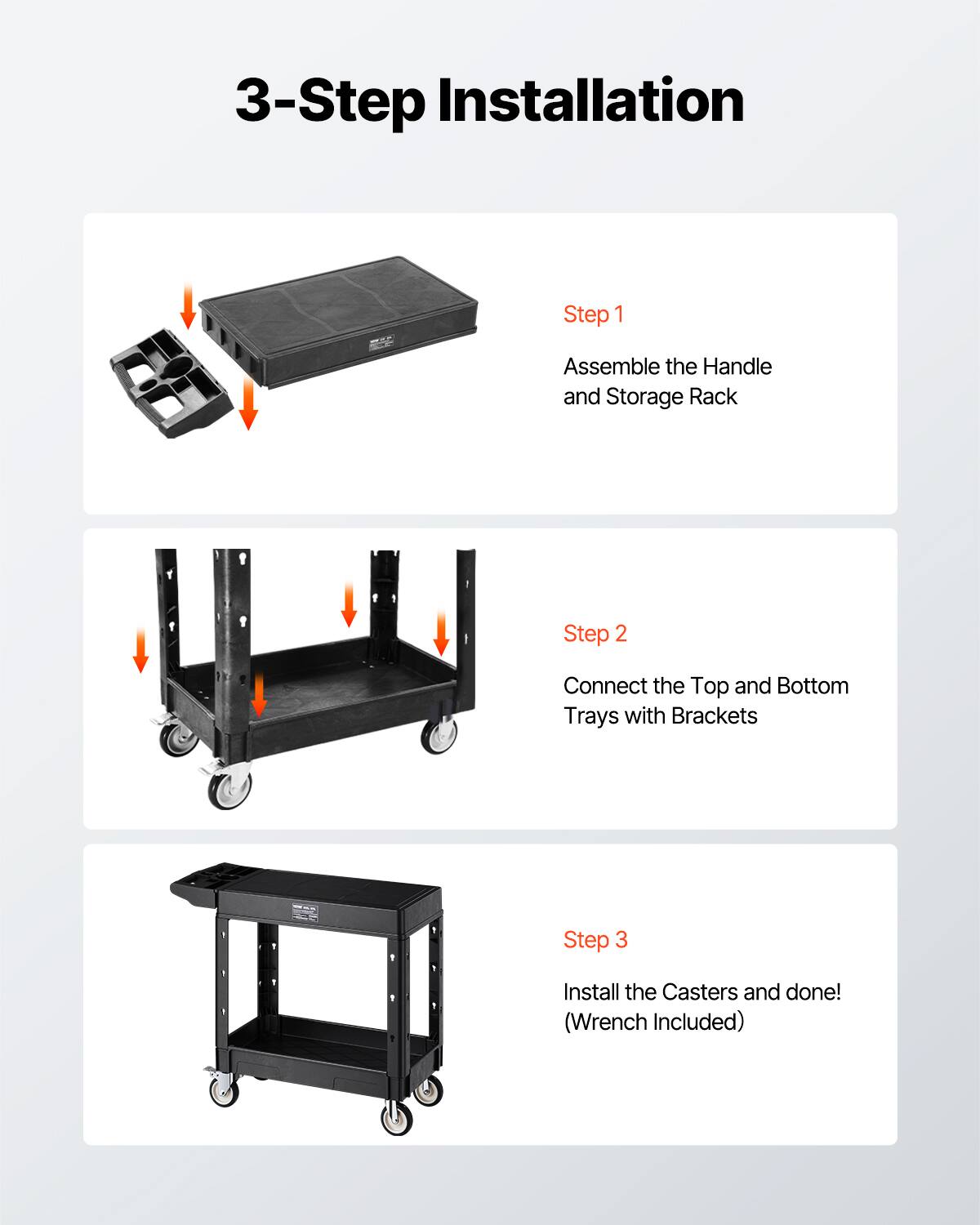 3-Step Installation
Step 1 Assemble the Handle and Storage Rack
Step 2 Connect the Top and Bottom Trays with Brackets
Step 3 Install the Casters and done! (Wrench Included)
