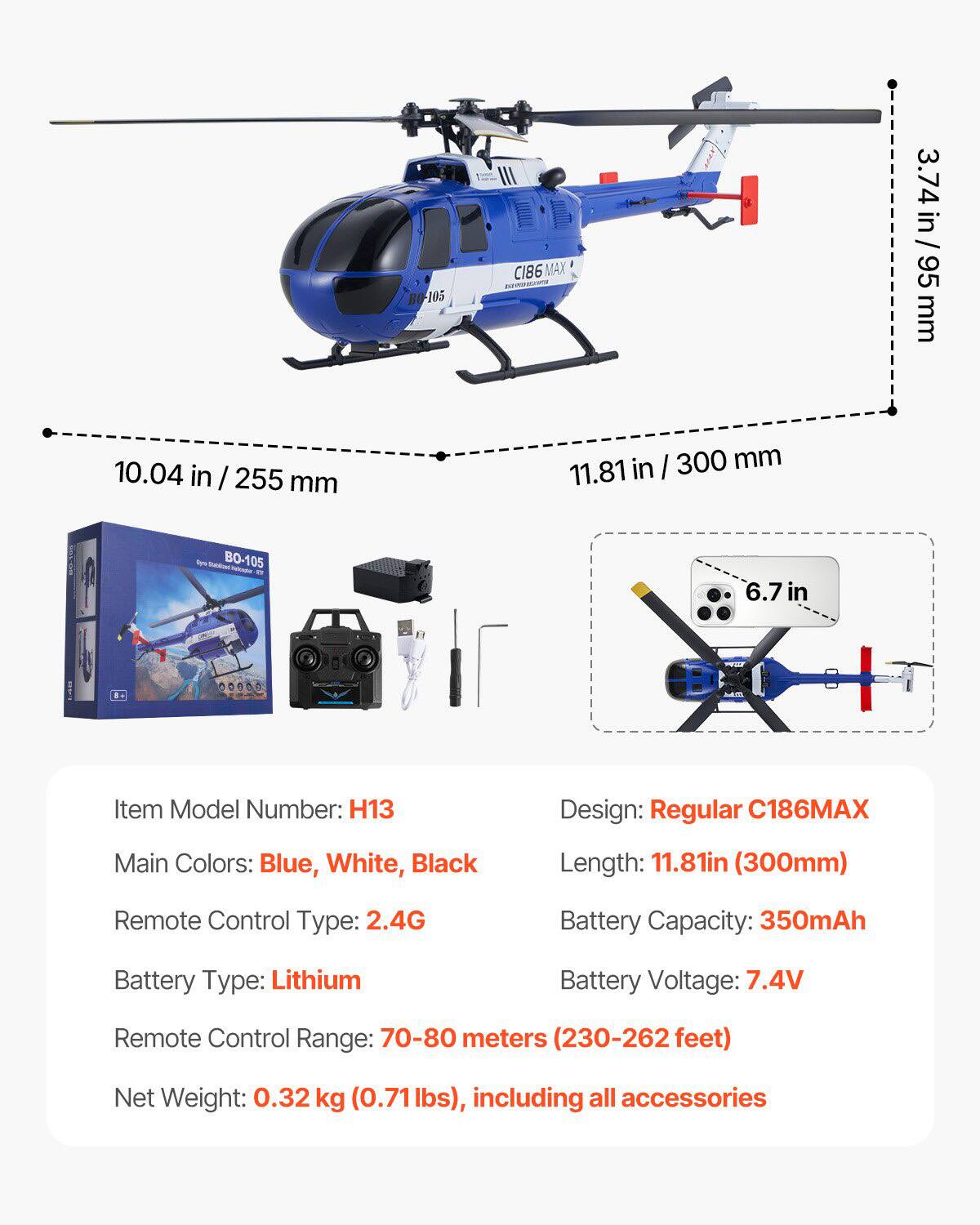 Item Model Number: H13  
Design: Regular C186MAX  
Main Colors: Blue, White, Black  
Remote Control Type: 2.4G  
Battery Type: Lithium  
Remote Control Range: 70-80 meters (230-262 feet)  
Net Weight: 0.32 kg (0.71 lbs), including all accessories  

Length: 11.81 in (300 mm)  
Battery Capacity: 350mAh  
Battery Voltage: 7.4V  

Dimensions:  
- 10.04 in / 255 mm  
- 3.74 in / 95 mm  
- 6.7 in