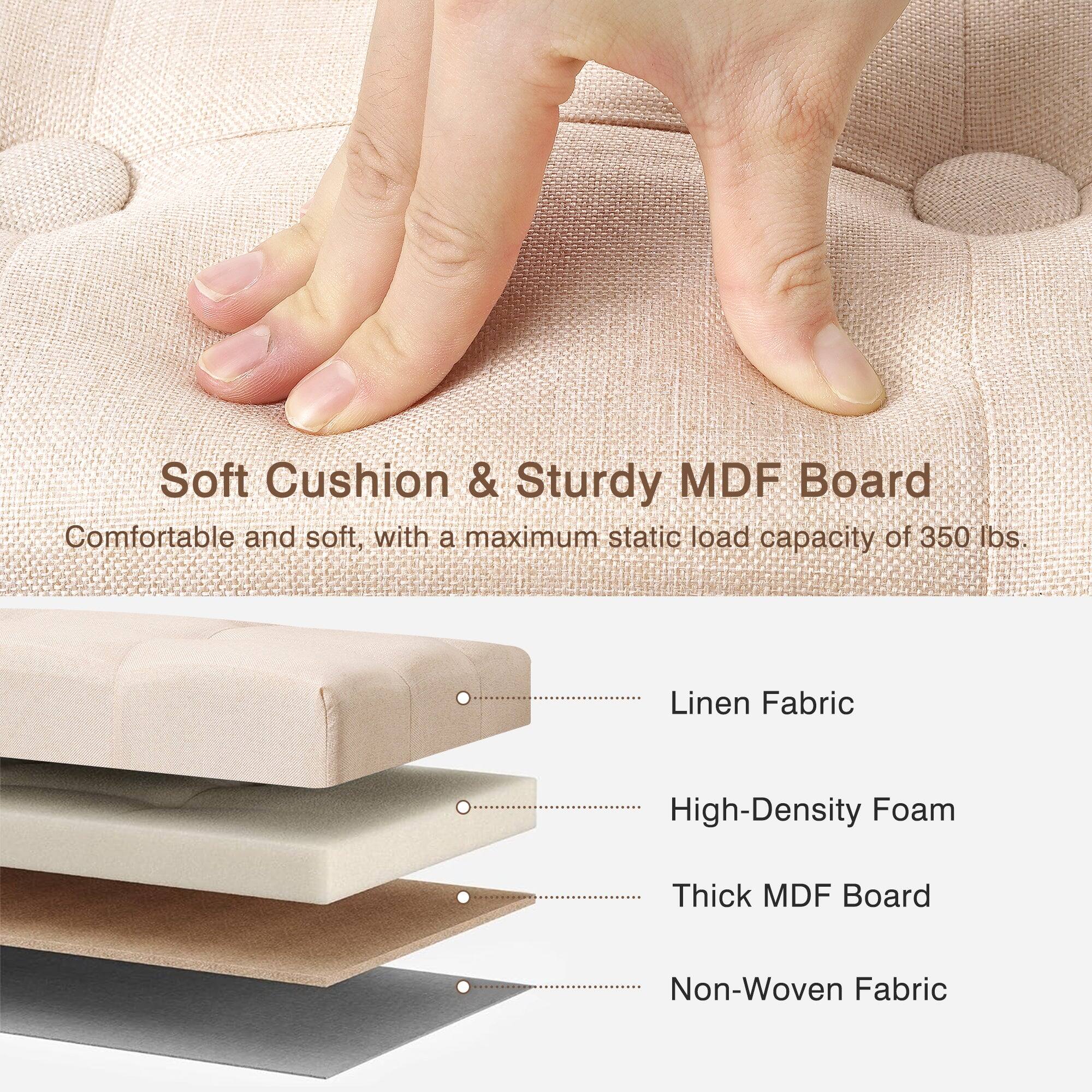 Soft Cushion & Sturdy MDF Board  
Comfortable and soft, with a maximum static load capacity of 350 lbs.  

Linen Fabric  
High-Density Foam  
Thick MDF Board  
Non-Woven Fabric