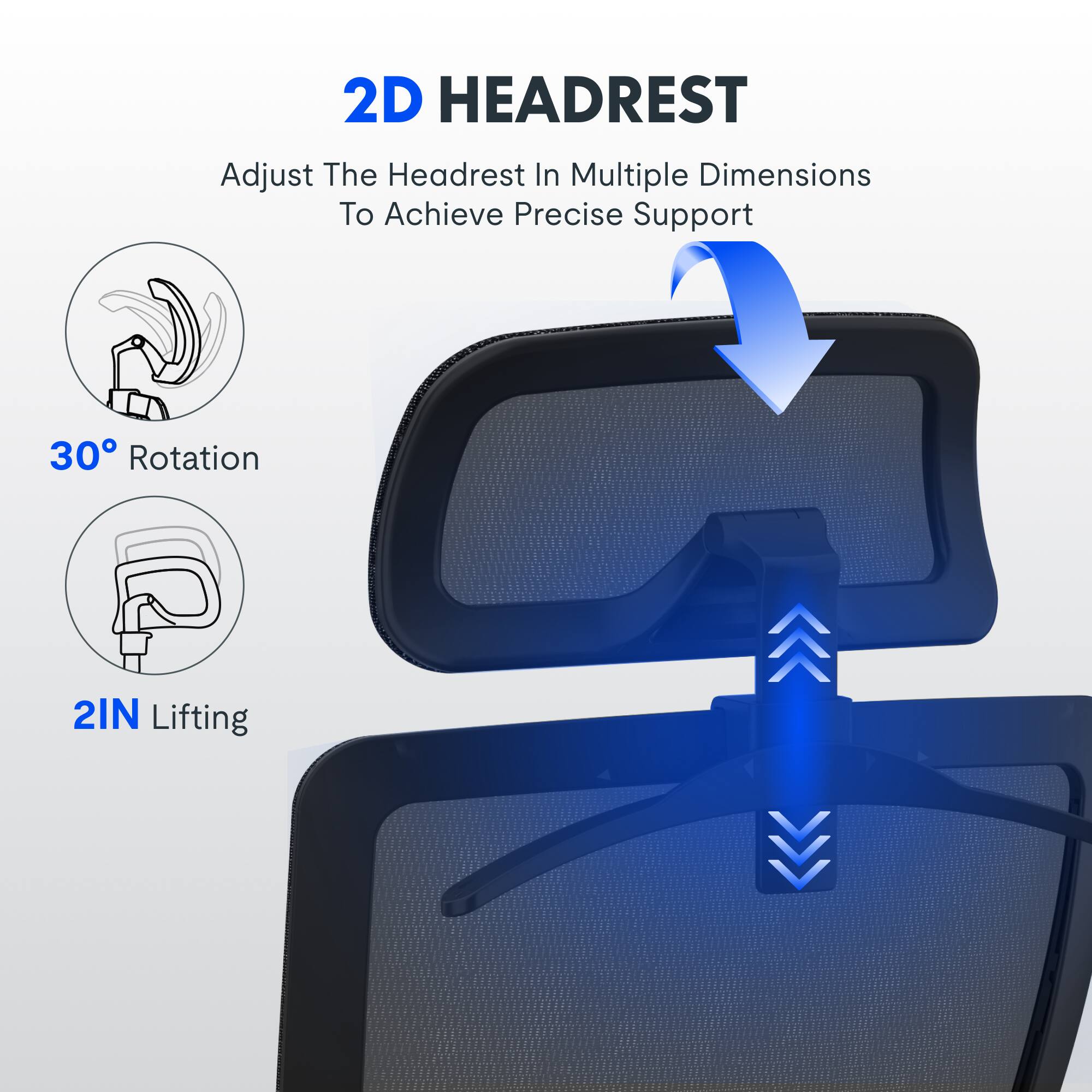 2D HEADREST  
Adjust The Headrest In Multiple Dimensions To Achieve Precise Support  
30° Rotation  
2IN Lifting