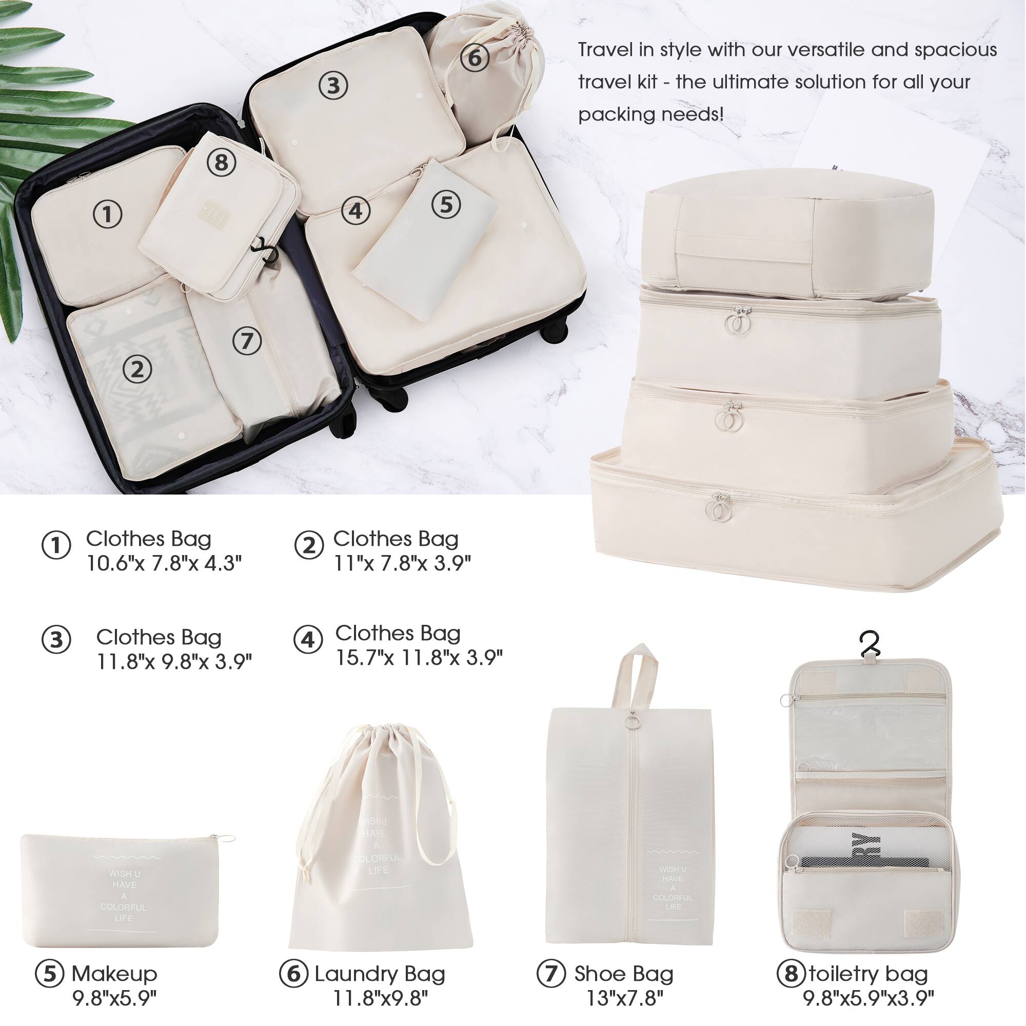 Travel in style with our versatile and spacious travel kit - the ultimate solution for all your packing needs!

1. Clothes Bag  
   10.6" x 7.8" x 4.3"

2. Clothes Bag  
   11" x 7.8" x 3.9"

3. Clothes Bag  
   11.8" x 9.8" x 3.9"

4. Clothes Bag  
   15.7" x 11.8" x 3.9"

5. Makeup  
   9.8" x 5.9"

6. Laundry Bag  
   11.8" x 9.8"

7. Shoe Bag  
   13" x 7.8"

8. Toiletry Bag  
   9.8" x 5.9" x 3.9"