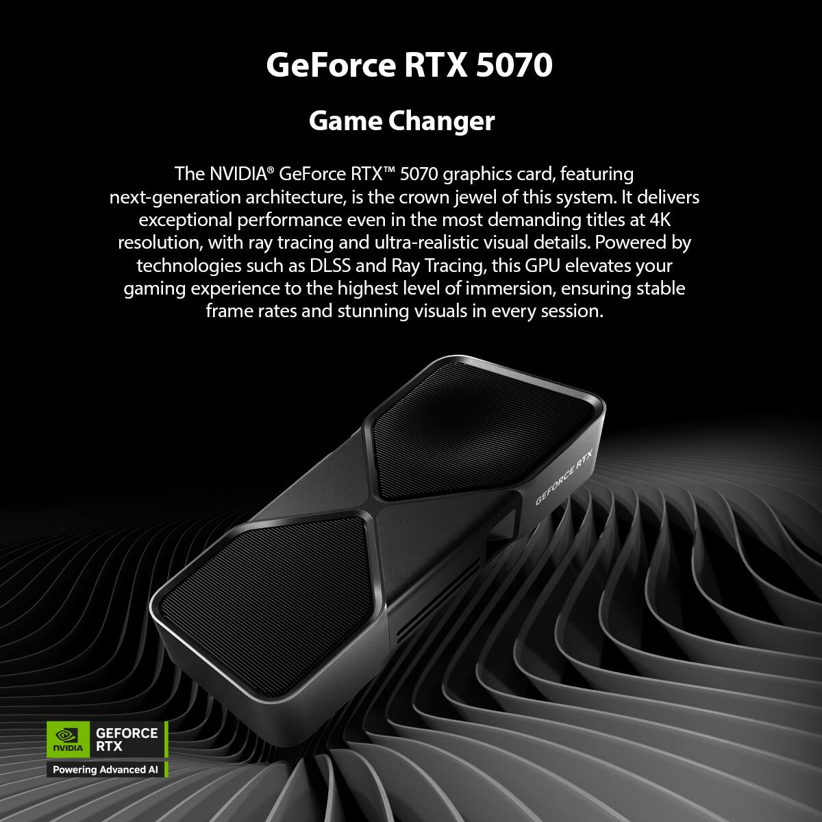 GeForce RTX 5070 Game Changer

The NVIDIA® GeForce RTX™ 5070 graphics card, featuring next-generation architecture, is the crown jewel of this system. It delivers exceptional performance even in the most demanding titles at 4K resolution, with ray tracing and ultra-realistic visual details. Powered by technologies such as DLSS and Ray Tracing, this GPU elevates your gaming experience to the highest level of immersion, ensuring stable frame rates and stunning visuals in every session.

RTX GEFORCE GEFORCE NVIDIA RTX Powering Advanced AI