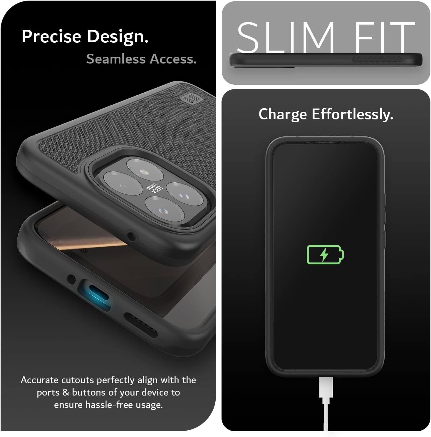 Precise Design. Seamless Access. SLIM FIT. Charge Effortlessly. Accurate cutouts perfectly align with the ports & buttons of your device to ensure hassle-free usage.