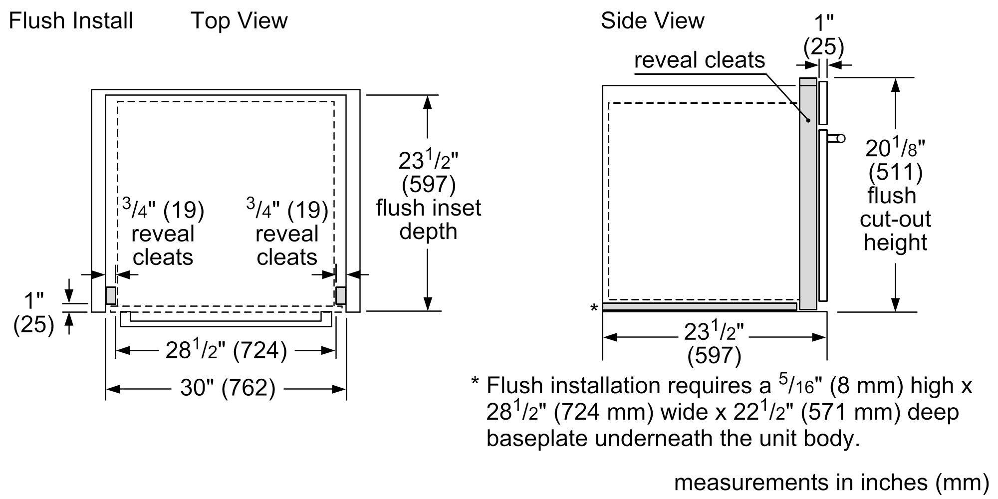 Flush Install  
Top View  
- 1" (25)  
- 3/4" (19) reveal cleats  
- 3/4" (19) reveal cleats  
- 23 1/2" (597) flush inset depth  
- 28 1/2" (724)  
- 30" (762)  

Side View  
- 1" (25) reveal cleats  
- 20 1/8" (511) flush cut-out height  
- 23 1/2" (597)  

*Flush installation requires a 5/16" (8 mm) high x 28 1/2" (724 mm) wide x 22 1/2" (571 mm) deep baseplate underneath the unit body.  

Measurements in inches (mm)