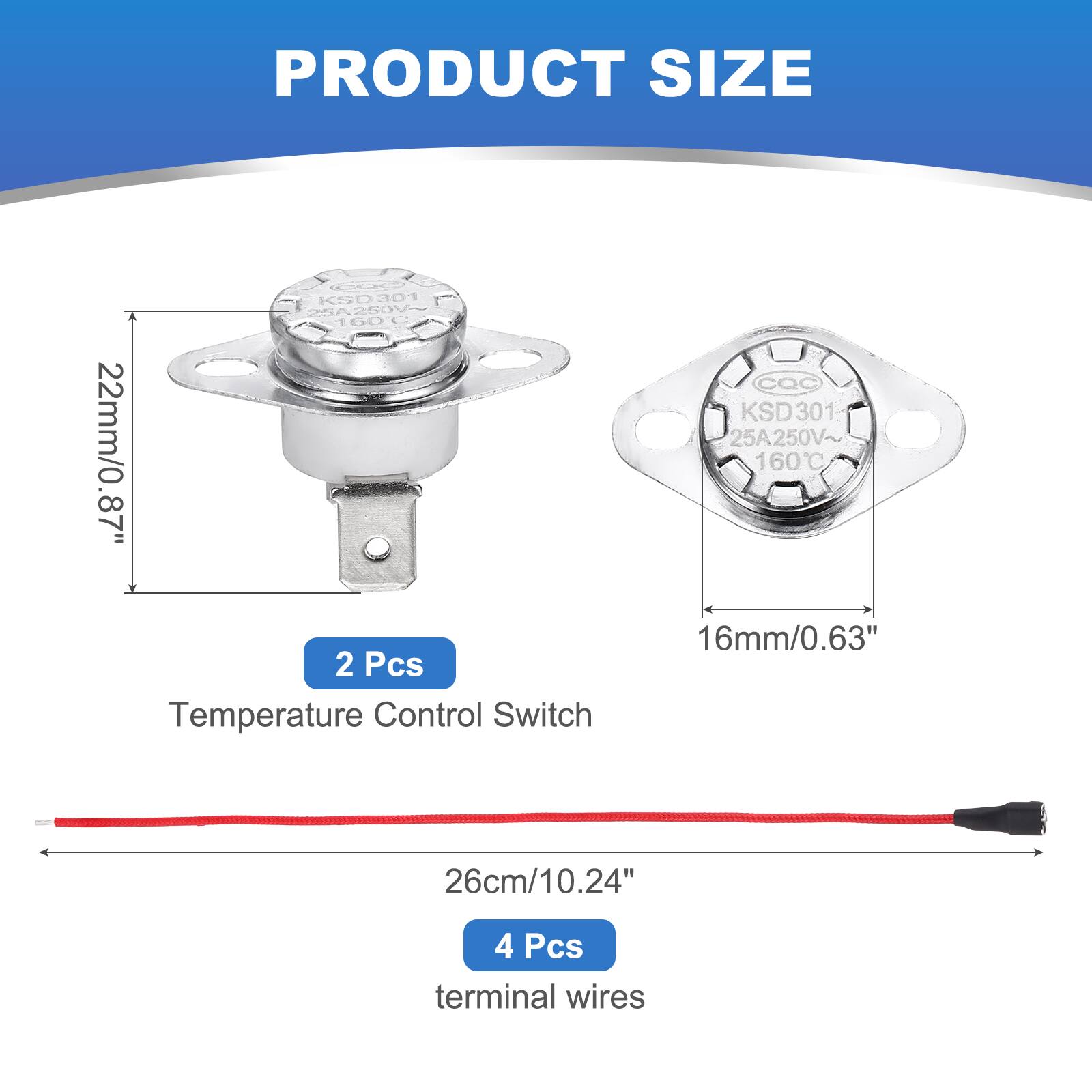 PRODUCT SIZE

KSD 301 25A250V~ 160C 22mm/0.87" 2 Pcs Temperature Control Switch

CQC KSD 301 25A250V 160C 16mm/0.63"

26cm/10.24"

4 Pcs terminal wires