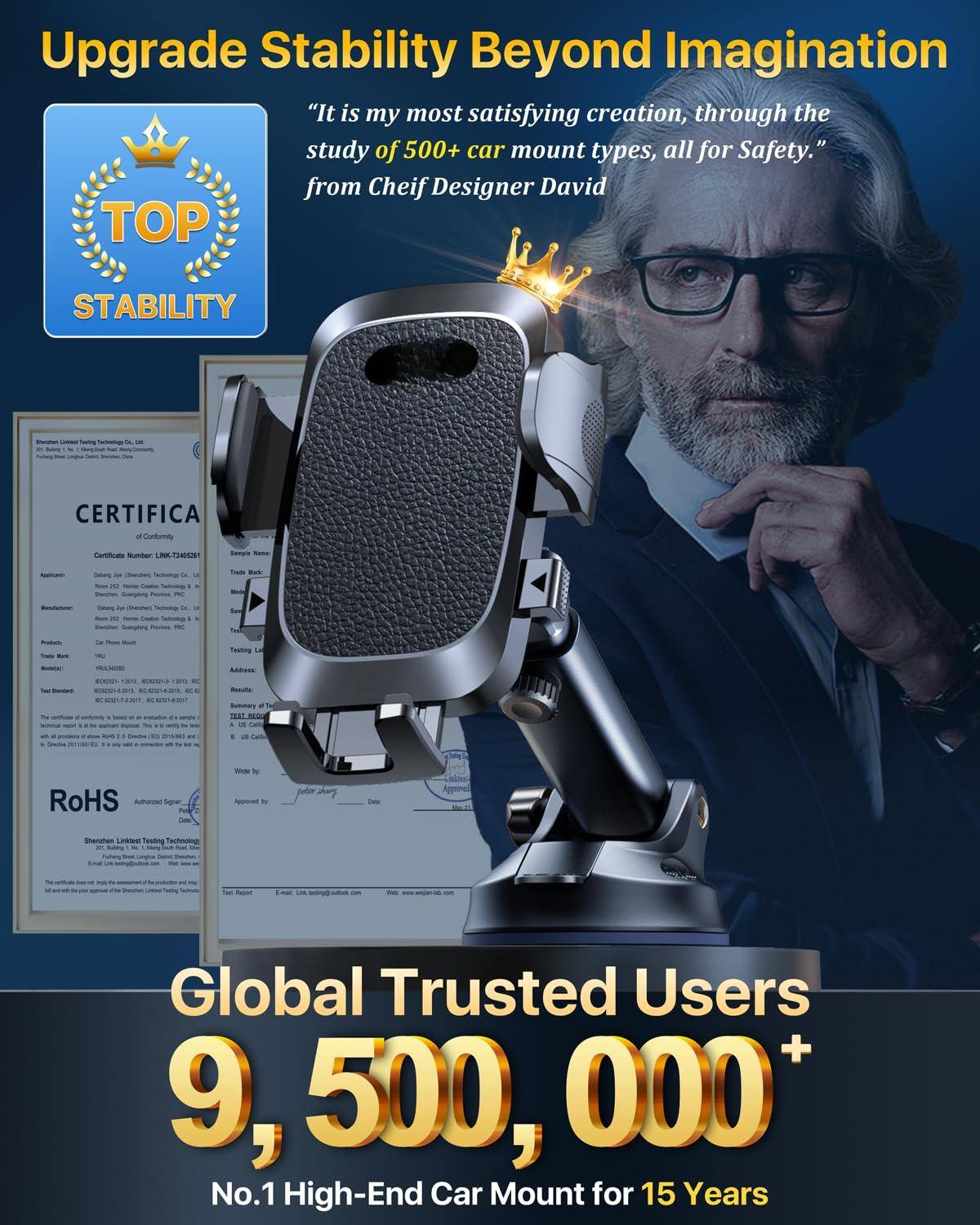Upgrade Stability Beyond Imagination

"It is my most satisfying creation, through the study of 500+ car mount types, all for Safety." from Chief Designer David

TOP STABILITY

Global Trusted Users 9,500,000+

No.1 High-End Car Mount for 15 Years