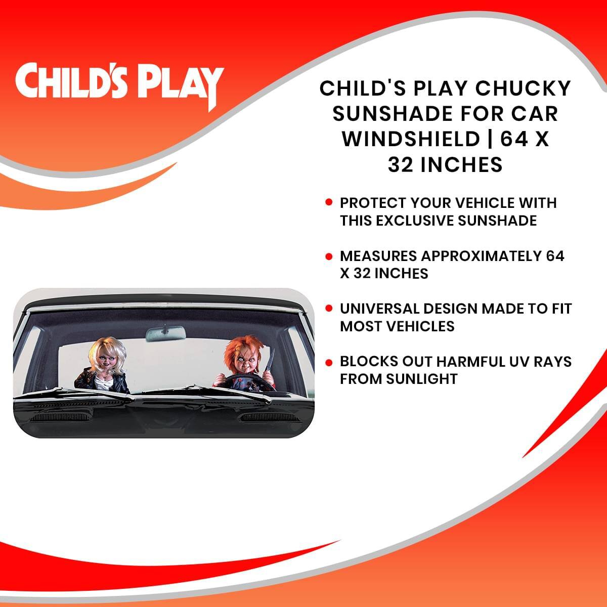 CHILD'S PLAY  
CHILD'S PLAY CHUCKY SUNSHADE FOR CAR WINDSHIELD | 64 X 32 INCHES  

- PROTECT YOUR VEHICLE WITH THIS EXCLUSIVE SUNSHADE  
- MEASURES APPROXIMATELY 64 X 32 INCHES  
- UNIVERSAL DESIGN MADE TO FIT MOST VEHICLES  
- BLOCKS OUT HARMFUL UV RAYS FROM SUNLIGHT