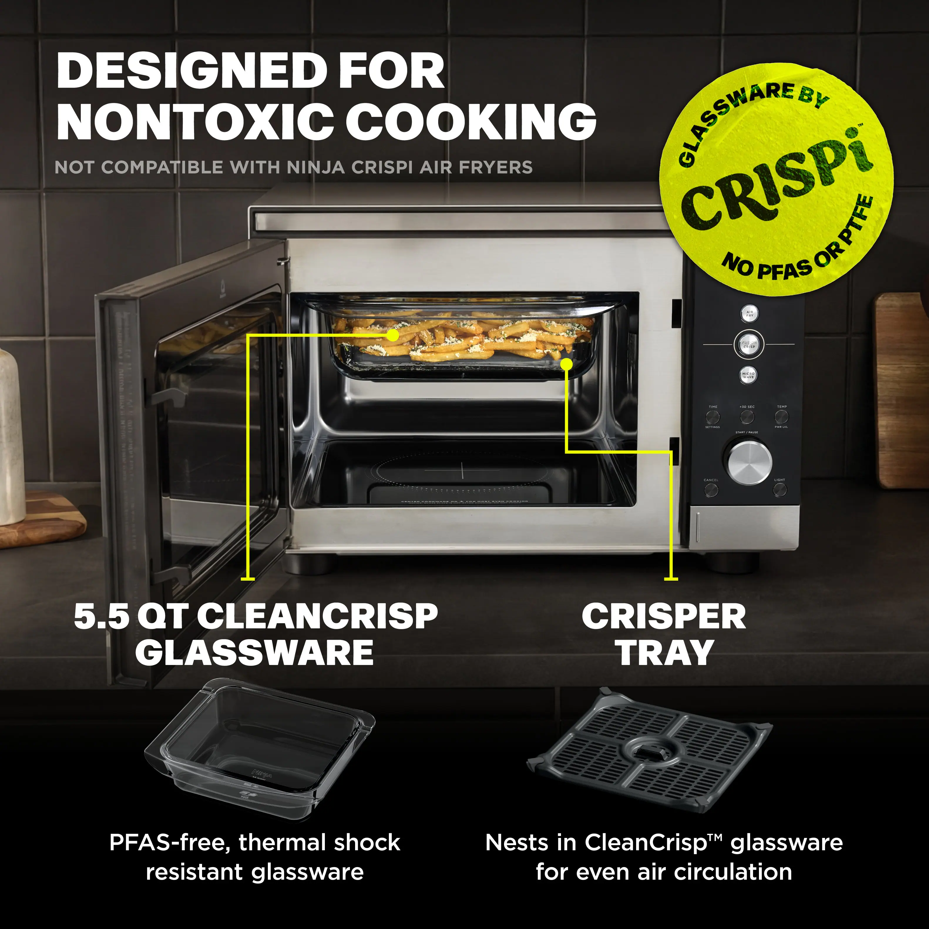 DESIGNED FOR NONTOXIC COOKING  
NOT COMPATIBLE WITH NINJA CRISPI AIR FRYERS  

GLASSWARE BY  
CRISPI  
NO PFAS OR PTFE  

5.5 QT CLEANCRISP GLASSWARE  
PFAS-free, thermal shock resistant glassware  

CRISPER TRAY  
Nests in CleanCrisp™ glassware for even air circulation