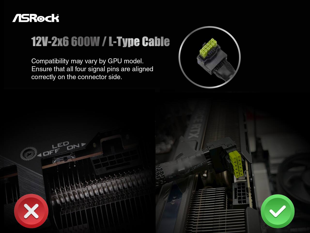 ASRock  
12V-2x6 600W / L-Type Cable  

Compatibility may vary by GPU model.  
Ensure that all four signal pins are aligned correctly on the connector side.