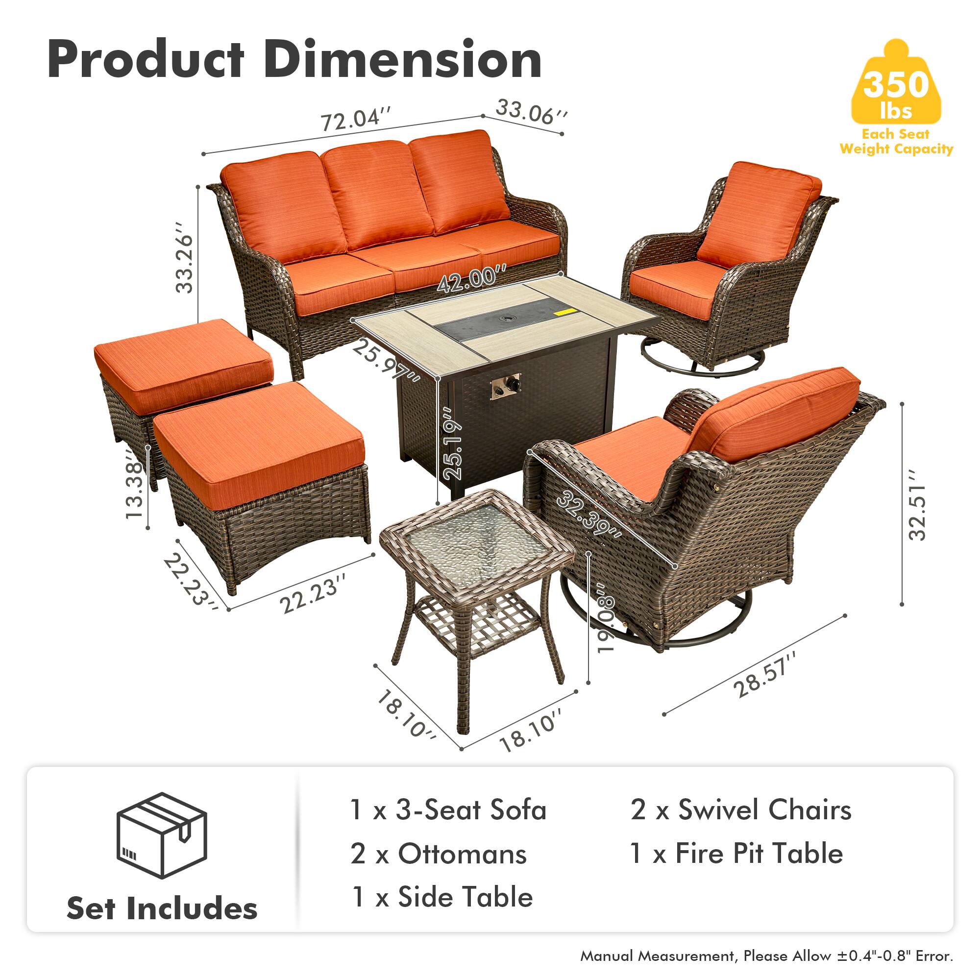 Product Dimension  
72.04" x 33.06"  
Each Seat Weight Capacity: 350 lbs  

33.26" x 13.38" x 22.23"  
42.00" x 25.97" x 25"  
25.19" x 32.39" x 22.23"  
19.08" x 18.10" x 18.10"  
28.57" x 32.51"  

Set Includes  
1 x 3-Seat Sofa  
2 x Ottomans  
1 x Side Table  
2 x Swivel Chairs  
1 x Fire Pit Table  

Manual Measurement, Please Allow ±0.4"-0.8" Error.