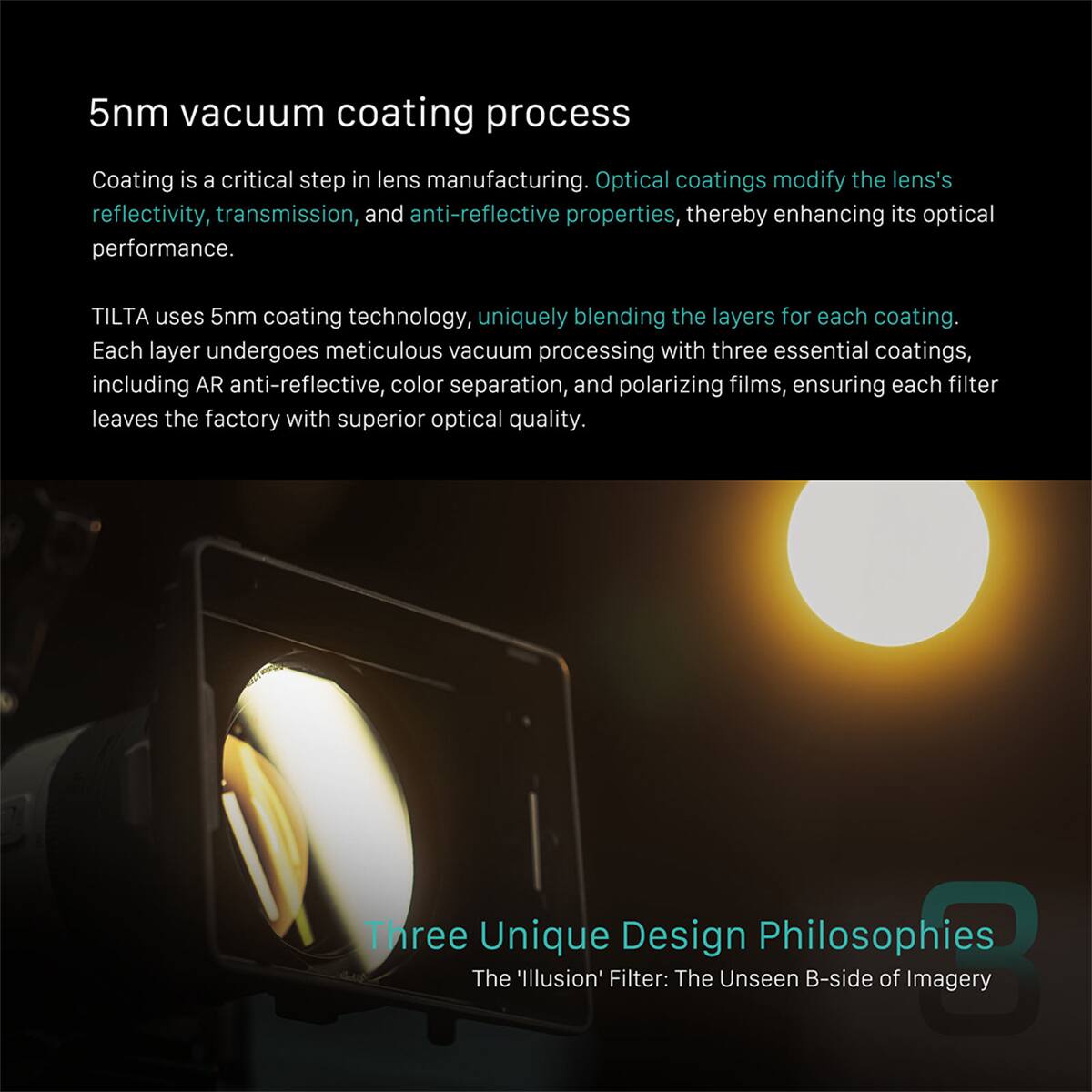 5nm vacuum coating process

Coating is a critical step in lens manufacturing. Optical coatings modify the lens's reflectivity, transmission, and anti-reflective properties, thereby enhancing its optical performance.

TILTA uses 5nm coating technology, uniquely blending the layers for each coating. Each layer undergoes meticulous vacuum processing with three essential coatings, including AR anti-reflective, color separation, and polarizing films, ensuring each filter leaves the factory with superior optical quality.

Three Unique Design Philosophies
The 'Illusion' Filter: The Unseen B-side of Imagery