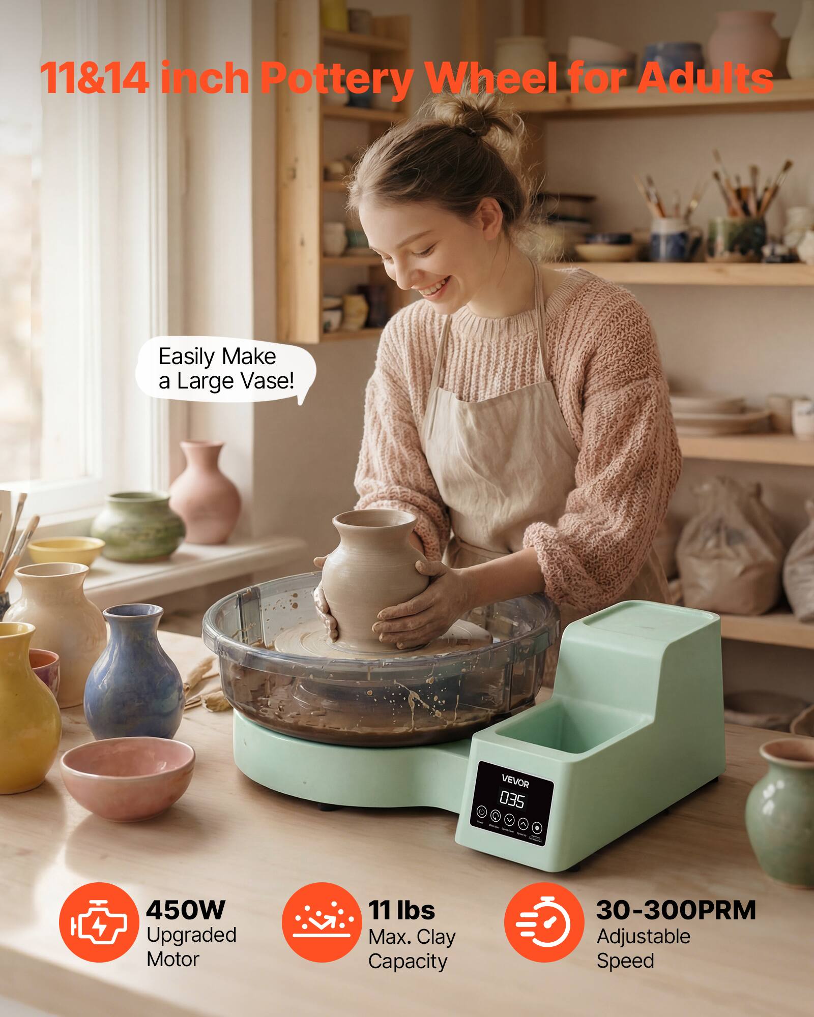 11&14 inch Pottery Wheel for Adults

Easily Make a Large Vase!

VEVOR 035

450W Upgraded Motor

11 lbs Max. Clay Capacity

30-300PRM Adjustable Speed
