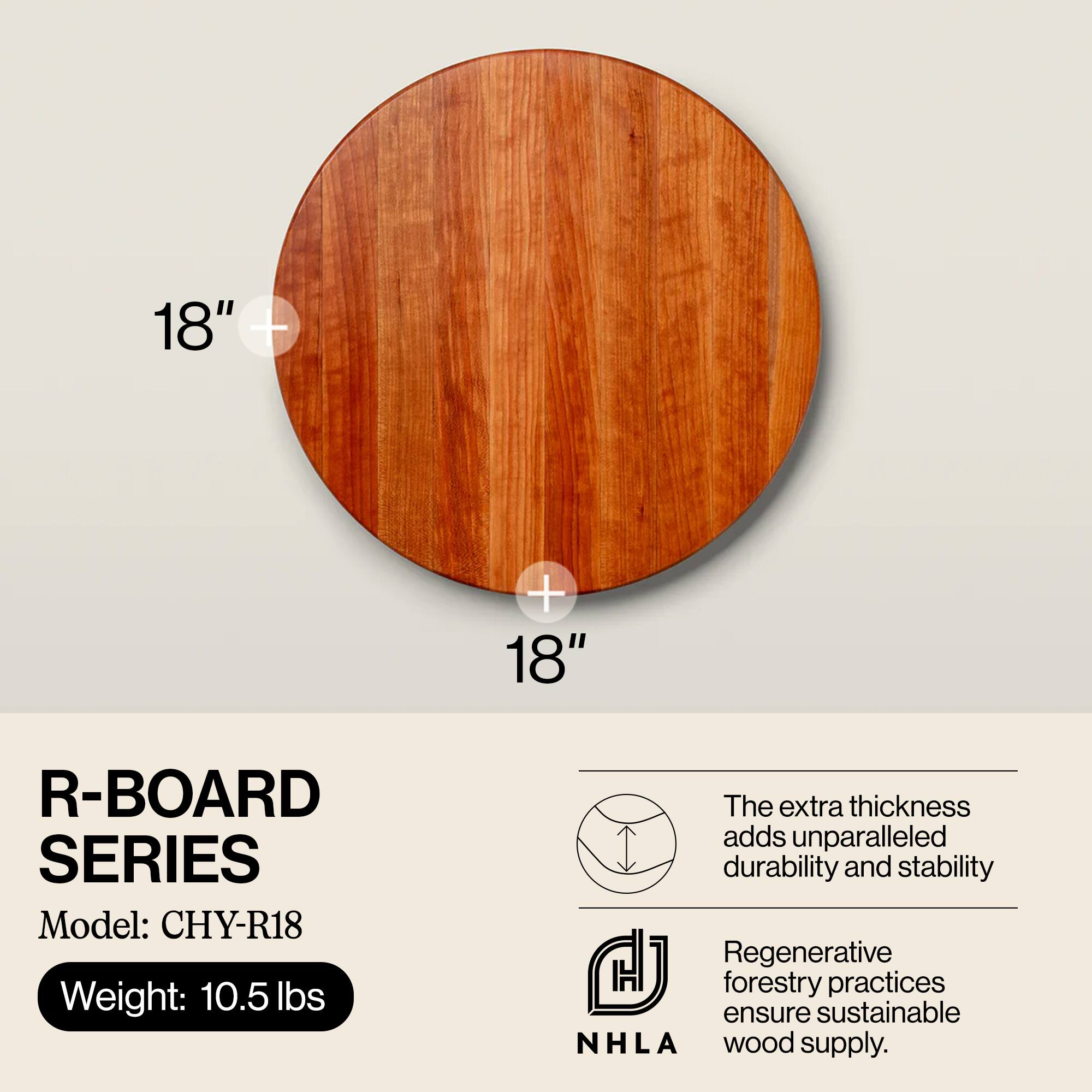 18" T + 18" R-BOARD SERIES  
Model: CHY-R18  
Weight: 10.5 lbs  

The extra thickness adds unparalleled durability and stability.  
Regenerative forestry practices ensure sustainable NHLA wood supply.