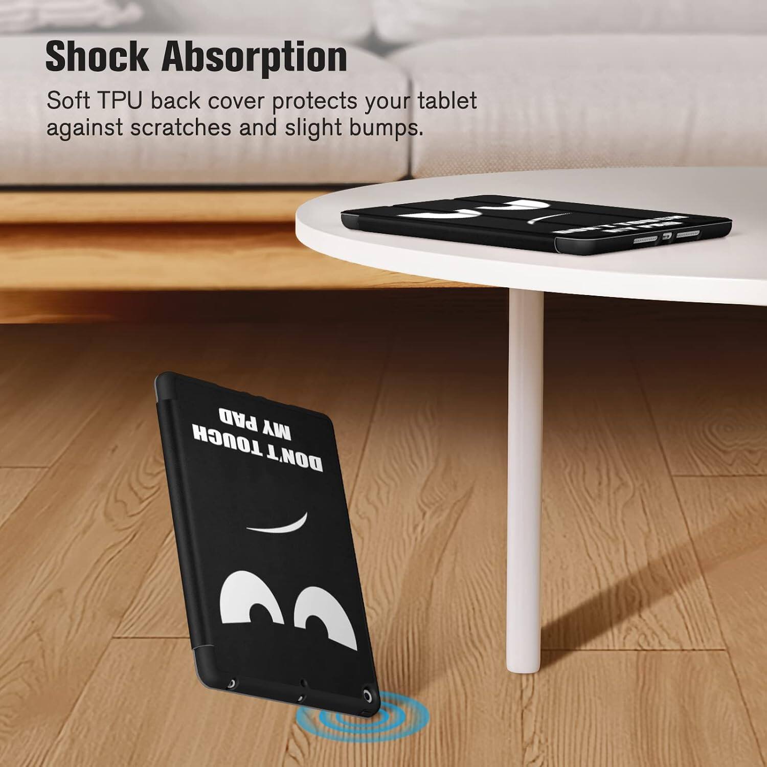 Shock Absorption  
Soft TPU back cover protects your tablet against scratches and slight bumps.  
PAD MY TOUCH DON'T