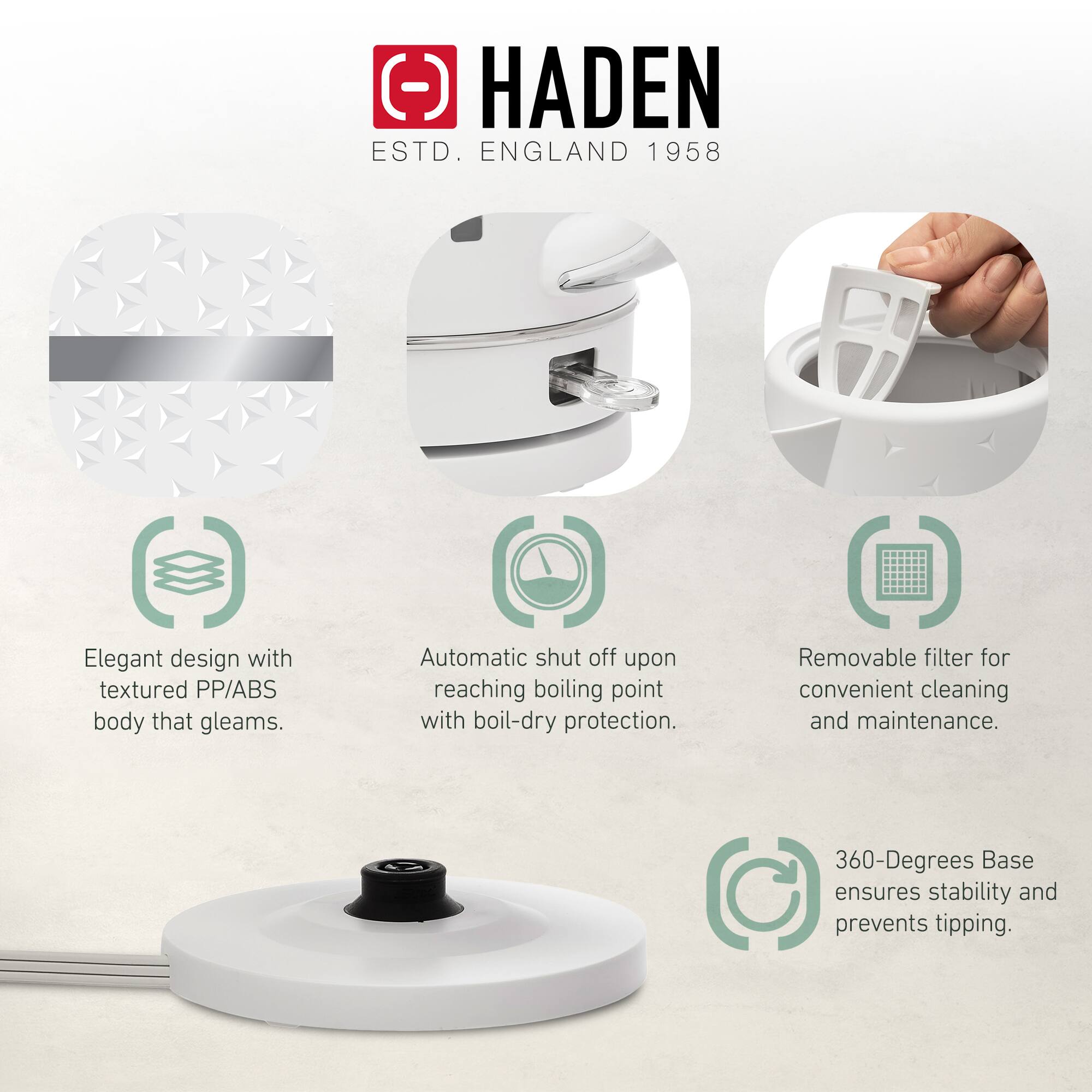 HADEN  
ESTD. ENGLAND 1958  

- Elegant design with textured PP/ABS body that gleams.  
- Automatic shut off upon reaching boiling point with boil-dry protection.  
- Removable filter for convenient cleaning and maintenance.  
- 360-Degrees Base ensures stability and prevents tipping.