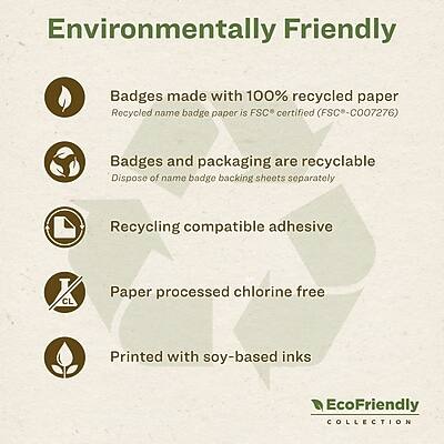Environmentally Friendly

- Badges made with 100% recycled paper
  - Recycled name badge paper is FSC* certified (FSC* - CO07276)

- Badges and packaging are recyclable
  - Dispose of name badge backing sheets separately

- Recycling compatible adhesive

- Paper processed chlorine free

- Printed with soy-based inks

EcoFriendly COLLECTION