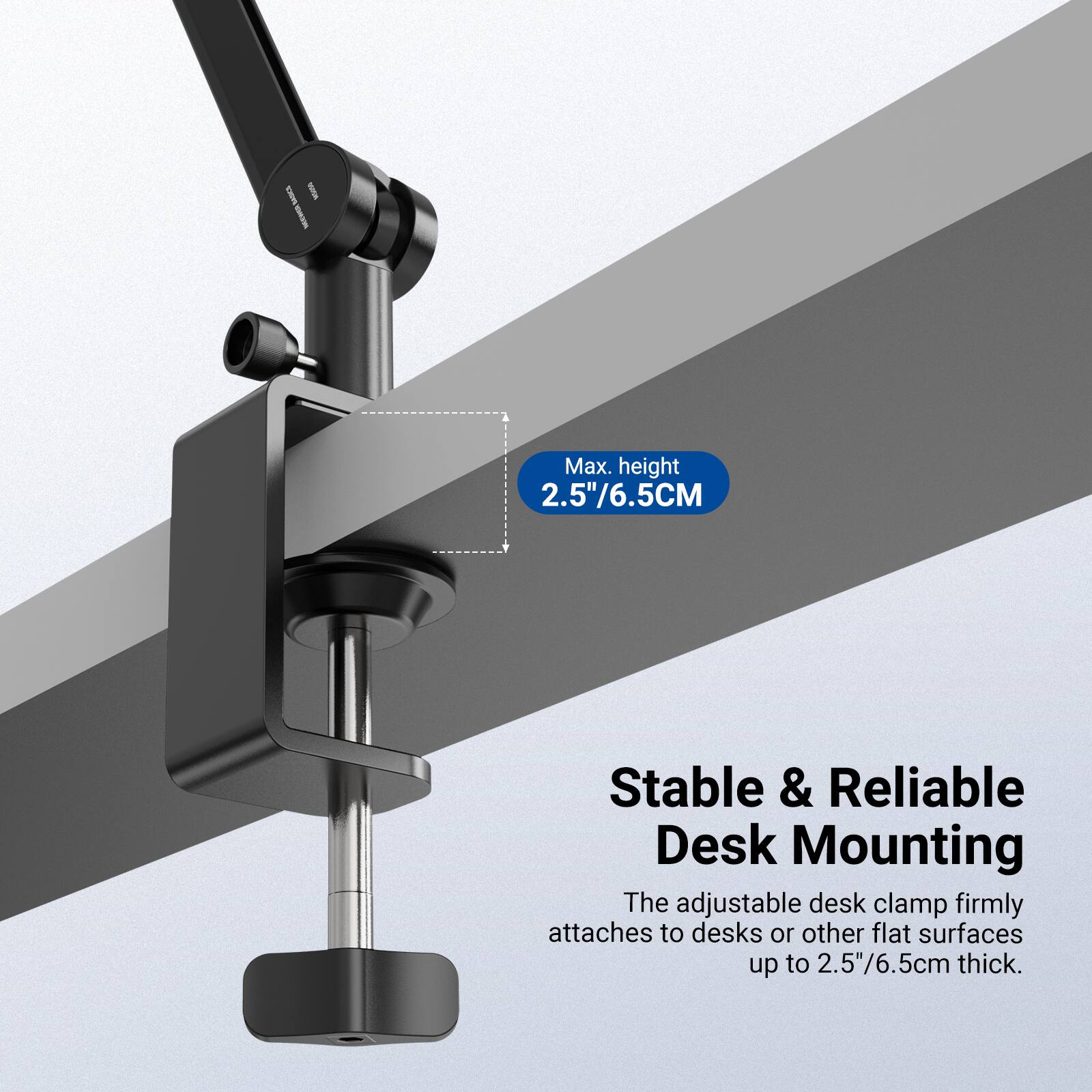 Max. height 2.5"/6.5CM

Stable & Reliable Desk Mounting

The adjustable desk clamp firmly attaches to desks or other flat surfaces up to 2.5"/6.5cm thick.